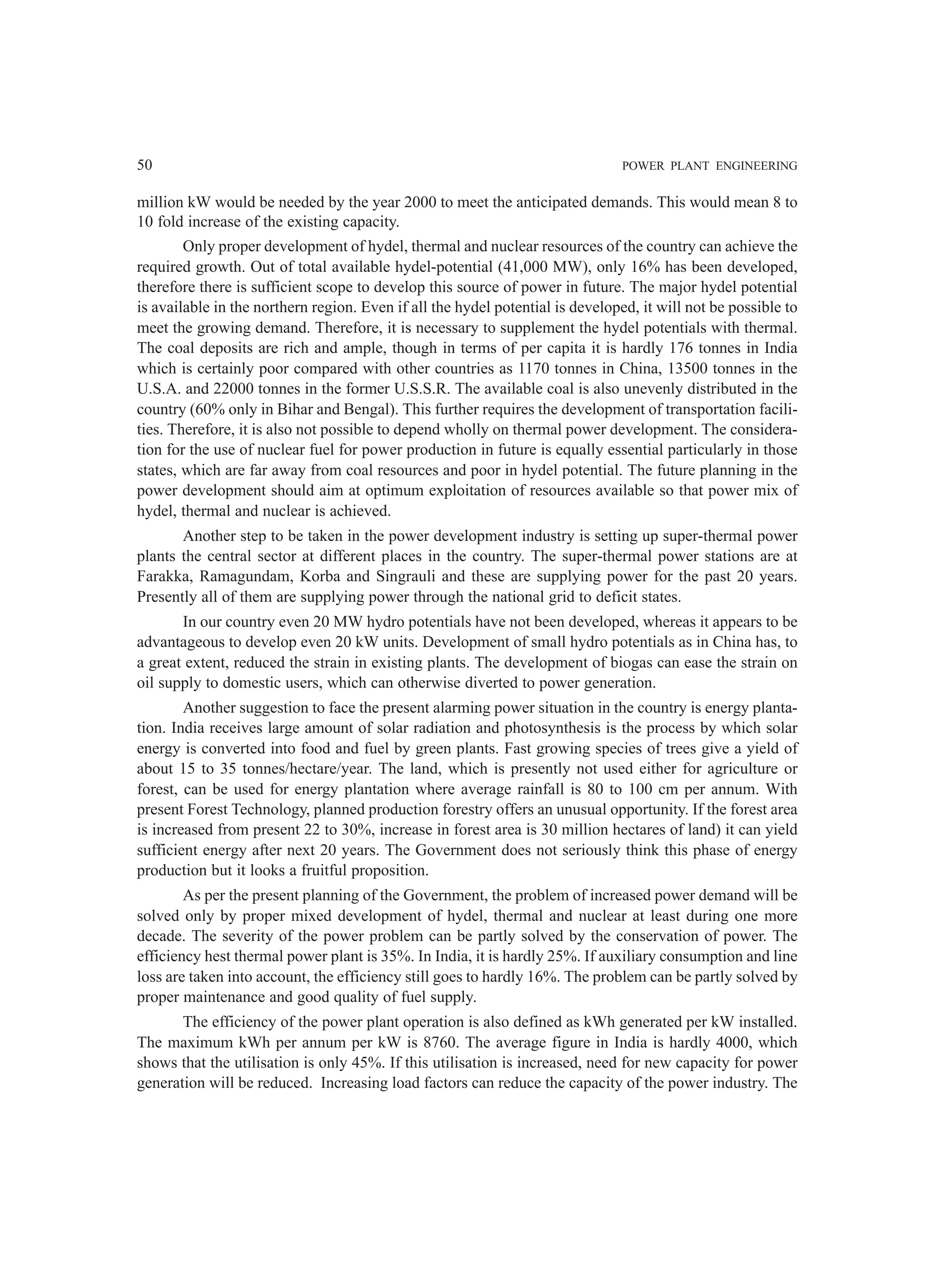 50 POWER PLANT ENGINEERING
million kW would be needed by the year 2000 to meet the anticipated demands. This would mean 8 to
10 fold increase of the existing capacity.
Only proper development of hydel, thermal and nuclear resources of the country can achieve the
required growth. Out of total available hydel-potential (41,000 MW), only 16% has been developed,
therefore there is sufficient scope to develop this source of power in future. The major hydel potential
is available in the northern region. Even if all the hydel potential is developed, it will not be possible to
meet the growing demand. Therefore, it is necessary to supplement the hydel potentials with thermal.
The coal deposits are rich and ample, though in terms of per capita it is hardly 176 tonnes in India
which is certainly poor compared with other countries as 1170 tonnes in China, 13500 tonnes in the
U.S.A. and 22000 tonnes in the former U.S.S.R. The available coal is also unevenly distributed in the
country (60% only in Bihar and Bengal). This further requires the development of transportation facili-
ties. Therefore, it is also not possible to depend wholly on thermal power development. The considera-
tion for the use of nuclear fuel for power production in future is equally essential particularly in those
states, which are far away from coal resources and poor in hydel potential. The future planning in the
power development should aim at optimum exploitation of resources available so that power mix of
hydel, thermal and nuclear is achieved.
Another step to be taken in the power development industry is setting up super-thermal power
plants the central sector at different places in the country. The super-thermal power stations are at
Farakka, Ramagundam, Korba and Singrauli and these are supplying power for the past 20 years.
Presently all of them are supplying power through the national grid to deficit states.
In our country even 20 MW hydro potentials have not been developed, whereas it appears to be
advantageous to develop even 20 kW units. Development of small hydro potentials as in China has, to
a great extent, reduced the strain in existing plants. The development of biogas can ease the strain on
oil supply to domestic users, which can otherwise diverted to power generation.
Another suggestion to face the present alarming power situation in the country is energy planta-
tion. India receives large amount of solar radiation and photosynthesis is the process by which solar
energy is converted into food and fuel by green plants. Fast growing species of trees give a yield of
about 15 to 35 tonnes/hectare/year. The land, which is presently not used either for agriculture or
forest, can be used for energy plantation where average rainfall is 80 to 100 cm per annum. With
present Forest Technology, planned production forestry offers an unusual opportunity. If the forest area
is increased from present 22 to 30%, increase in forest area is 30 million hectares of land) it can yield
sufficient energy after next 20 years. The Government does not seriously think this phase of energy
production but it looks a fruitful proposition.
As per the present planning of the Government, the problem of increased power demand will be
solved only by proper mixed development of hydel, thermal and nuclear at least during one more
decade. The severity of the power problem can be partly solved by the conservation of power. The
efficiency hest thermal power plant is 35%. In India, it is hardly 25%. If auxiliary consumption and line
loss are taken into account, the efficiency still goes to hardly 16%. The problem can be partly solved by
proper maintenance and good quality of fuel supply.
The efficiency of the power plant operation is also defined as kWh generated per kW installed.
The maximum kWh per annum per kW is 8760. The average figure in India is hardly 4000, which
shows that the utilisation is only 45%. If this utilisation is increased, need for new capacity for power
generation will be reduced. Increasing load factors can reduce the capacity of the power industry. The
 
