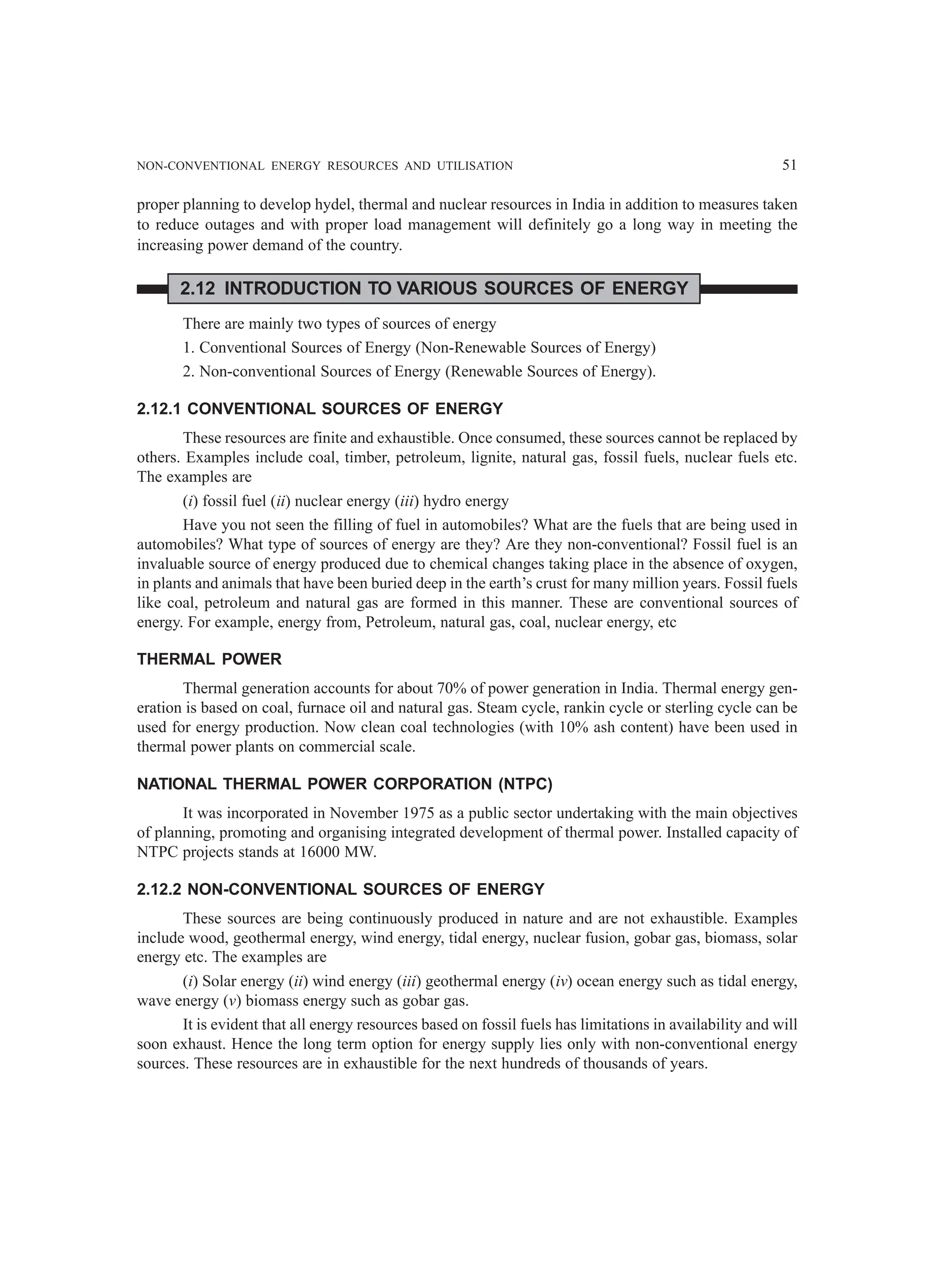 NON-CONVENTIONAL ENERGY RESOURCES AND UTILISATION 51
proper planning to develop hydel, thermal and nuclear resources in India in addition to measures taken
to reduce outages and with proper load management will definitely go a long way in meeting the
increasing power demand of the country.
2.12 INTRODUCTION TO VARIOUS SOURCES OF ENERGY
There are mainly two types of sources of energy
1. Conventional Sources of Energy (Non-Renewable Sources of Energy)
2. Non-conventional Sources of Energy (Renewable Sources of Energy).
2.12.1 CONVENTIONAL SOURCES OF ENERGY
These resources are finite and exhaustible. Once consumed, these sources cannot be replaced by
others. Examples include coal, timber, petroleum, lignite, natural gas, fossil fuels, nuclear fuels etc.
The examples are
(i) fossil fuel (ii) nuclear energy (iii) hydro energy
Have you not seen the filling of fuel in automobiles? What are the fuels that are being used in
automobiles? What type of sources of energy are they? Are they non-conventional? Fossil fuel is an
invaluable source of energy produced due to chemical changes taking place in the absence of oxygen,
in plants and animals that have been buried deep in the earth’s crust for many million years. Fossil fuels
like coal, petroleum and natural gas are formed in this manner. These are conventional sources of
energy. For example, energy from, Petroleum, natural gas, coal, nuclear energy, etc
THERMAL POWER
Thermal generation accounts for about 70% of power generation in India. Thermal energy gen-
eration is based on coal, furnace oil and natural gas. Steam cycle, rankin cycle or sterling cycle can be
used for energy production. Now clean coal technologies (with 10% ash content) have been used in
thermal power plants on commercial scale.
NATIONAL THERMAL POWER CORPORATION (NTPC)
It was incorporated in November 1975 as a public sector undertaking with the main objectives
of planning, promoting and organising integrated development of thermal power. Installed capacity of
NTPC projects stands at 16000 MW.
2.12.2 NON-CONVENTIONAL SOURCES OF ENERGY
These sources are being continuously produced in nature and are not exhaustible. Examples
include wood, geothermal energy, wind energy, tidal energy, nuclear fusion, gobar gas, biomass, solar
energy etc. The examples are
(i) Solar energy (ii) wind energy (iii) geothermal energy (iv) ocean energy such as tidal energy,
wave energy (v) biomass energy such as gobar gas.
It is evident that all energy resources based on fossil fuels has limitations in availability and will
soon exhaust. Hence the long term option for energy supply lies only with non-conventional energy
sources. These resources are in exhaustible for the next hundreds of thousands of years.
 