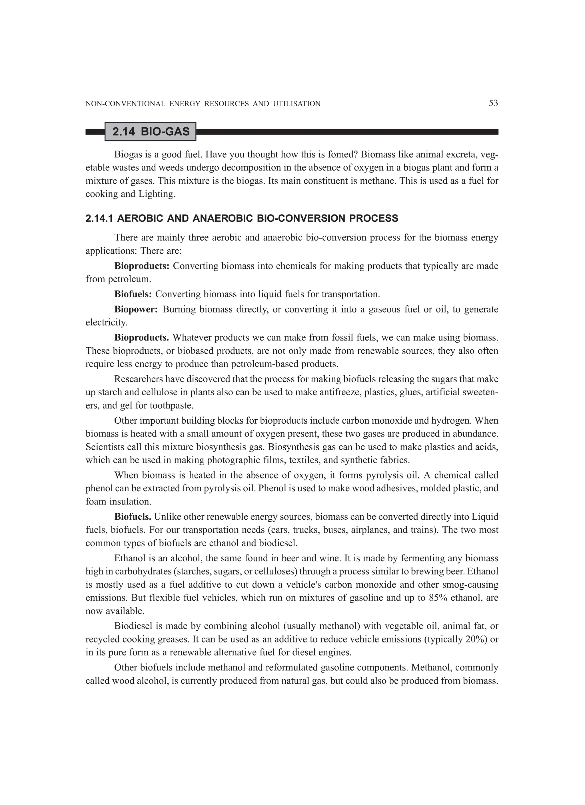 NON-CONVENTIONAL ENERGY RESOURCES AND UTILISATION 53
2.14 BIO-GAS
Biogas is a good fuel. Have you thought how this is fomed? Biomass like animal excreta, veg-
etable wastes and weeds undergo decomposition in the absence of oxygen in a biogas plant and form a
mixture of gases. This mixture is the biogas. Its main constituent is methane. This is used as a fuel for
cooking and Lighting.
2.14.1 AEROBIC AND ANAEROBIC BIO-CONVERSION PROCESS
There are mainly three aerobic and anaerobic bio-conversion process for the biomass energy
applications: There are:
Bioproducts: Converting biomass into chemicals for making products that typically are made
from petroleum.
Biofuels: Converting biomass into liquid fuels for transportation.
Biopower: Burning biomass directly, or converting it into a gaseous fuel or oil, to generate
electricity.
Bioproducts. Whatever products we can make from fossil fuels, we can make using biomass.
These bioproducts, or biobased products, are not only made from renewable sources, they also often
require less energy to produce than petroleum-based products.
Researchers have discovered that the process for making biofuels releasing the sugars that make
up starch and cellulose in plants also can be used to make antifreeze, plastics, glues, artificial sweeten-
ers, and gel for toothpaste.
Other important building blocks for bioproducts include carbon monoxide and hydrogen. When
biomass is heated with a small amount of oxygen present, these two gases are produced in abundance.
Scientists call this mixture biosynthesis gas. Biosynthesis gas can be used to make plastics and acids,
which can be used in making photographic films, textiles, and synthetic fabrics.
When biomass is heated in the absence of oxygen, it forms pyrolysis oil. A chemical called
phenol can be extracted from pyrolysis oil. Phenol is used to make wood adhesives, molded plastic, and
foam insulation.
Biofuels. Unlike other renewable energy sources, biomass can be converted directly into Liquid
fuels, biofuels. For our transportation needs (cars, trucks, buses, airplanes, and trains). The two most
common types of biofuels are ethanol and biodiesel.
Ethanol is an alcohol, the same found in beer and wine. It is made by fermenting any biomass
high in carbohydrates (starches, sugars, or celluloses) through a process similar to brewing beer. Ethanol
is mostly used as a fuel additive to cut down a vehicle's carbon monoxide and other smog-causing
emissions. But flexible fuel vehicles, which run on mixtures of gasoline and up to 85% ethanol, are
now available.
Biodiesel is made by combining alcohol (usually methanol) with vegetable oil, animal fat, or
recycled cooking greases. It can be used as an additive to reduce vehicle emissions (typically 20%) or
in its pure form as a renewable alternative fuel for diesel engines.
Other biofuels include methanol and reformulated gasoline components. Methanol, commonly
called wood alcohol, is currently produced from natural gas, but could also be produced from biomass.
 