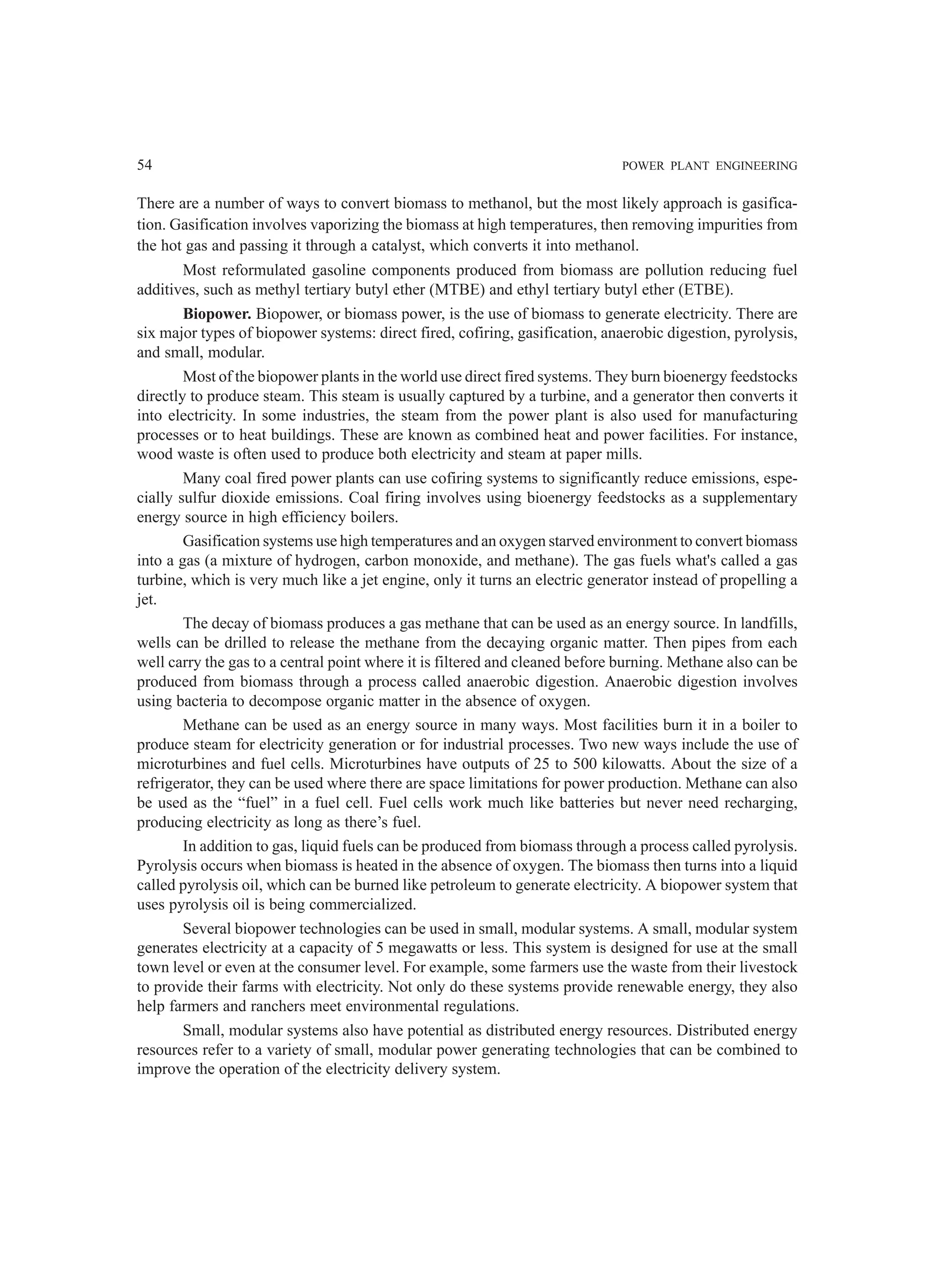 54 POWER PLANT ENGINEERING
There are a number of ways to convert biomass to methanol, but the most likely approach is gasifica-
tion. Gasification involves vaporizing the biomass at high temperatures, then removing impurities from
the hot gas and passing it through a catalyst, which converts it into methanol.
Most reformulated gasoline components produced from biomass are pollution reducing fuel
additives, such as methyl tertiary butyl ether (MTBE) and ethyl tertiary butyl ether (ETBE).
Biopower. Biopower, or biomass power, is the use of biomass to generate electricity. There are
six major types of biopower systems: direct fired, cofiring, gasification, anaerobic digestion, pyrolysis,
and small, modular.
Most of the biopower plants in the world use direct fired systems. They burn bioenergy feedstocks
directly to produce steam. This steam is usually captured by a turbine, and a generator then converts it
into electricity. In some industries, the steam from the power plant is also used for manufacturing
processes or to heat buildings. These are known as combined heat and power facilities. For instance,
wood waste is often used to produce both electricity and steam at paper mills.
Many coal fired power plants can use cofiring systems to significantly reduce emissions, espe-
cially sulfur dioxide emissions. Coal firing involves using bioenergy feedstocks as a supplementary
energy source in high efficiency boilers.
Gasification systems use high temperatures and an oxygen starved environment to convert biomass
into a gas (a mixture of hydrogen, carbon monoxide, and methane). The gas fuels what's called a gas
turbine, which is very much like a jet engine, only it turns an electric generator instead of propelling a
jet.
The decay of biomass produces a gas methane that can be used as an energy source. In landfills,
wells can be drilled to release the methane from the decaying organic matter. Then pipes from each
well carry the gas to a central point where it is filtered and cleaned before burning. Methane also can be
produced from biomass through a process called anaerobic digestion. Anaerobic digestion involves
using bacteria to decompose organic matter in the absence of oxygen.
Methane can be used as an energy source in many ways. Most facilities burn it in a boiler to
produce steam for electricity generation or for industrial processes. Two new ways include the use of
microturbines and fuel cells. Microturbines have outputs of 25 to 500 kilowatts. About the size of a
refrigerator, they can be used where there are space limitations for power production. Methane can also
be used as the “fuel” in a fuel cell. Fuel cells work much like batteries but never need recharging,
producing electricity as long as there’s fuel.
In addition to gas, liquid fuels can be produced from biomass through a process called pyrolysis.
Pyrolysis occurs when biomass is heated in the absence of oxygen. The biomass then turns into a liquid
called pyrolysis oil, which can be burned like petroleum to generate electricity. A biopower system that
uses pyrolysis oil is being commercialized.
Several biopower technologies can be used in small, modular systems. A small, modular system
generates electricity at a capacity of 5 megawatts or less. This system is designed for use at the small
town level or even at the consumer level. For example, some farmers use the waste from their livestock
to provide their farms with electricity. Not only do these systems provide renewable energy, they also
help farmers and ranchers meet environmental regulations.
Small, modular systems also have potential as distributed energy resources. Distributed energy
resources refer to a variety of small, modular power generating technologies that can be combined to
improve the operation of the electricity delivery system.
 