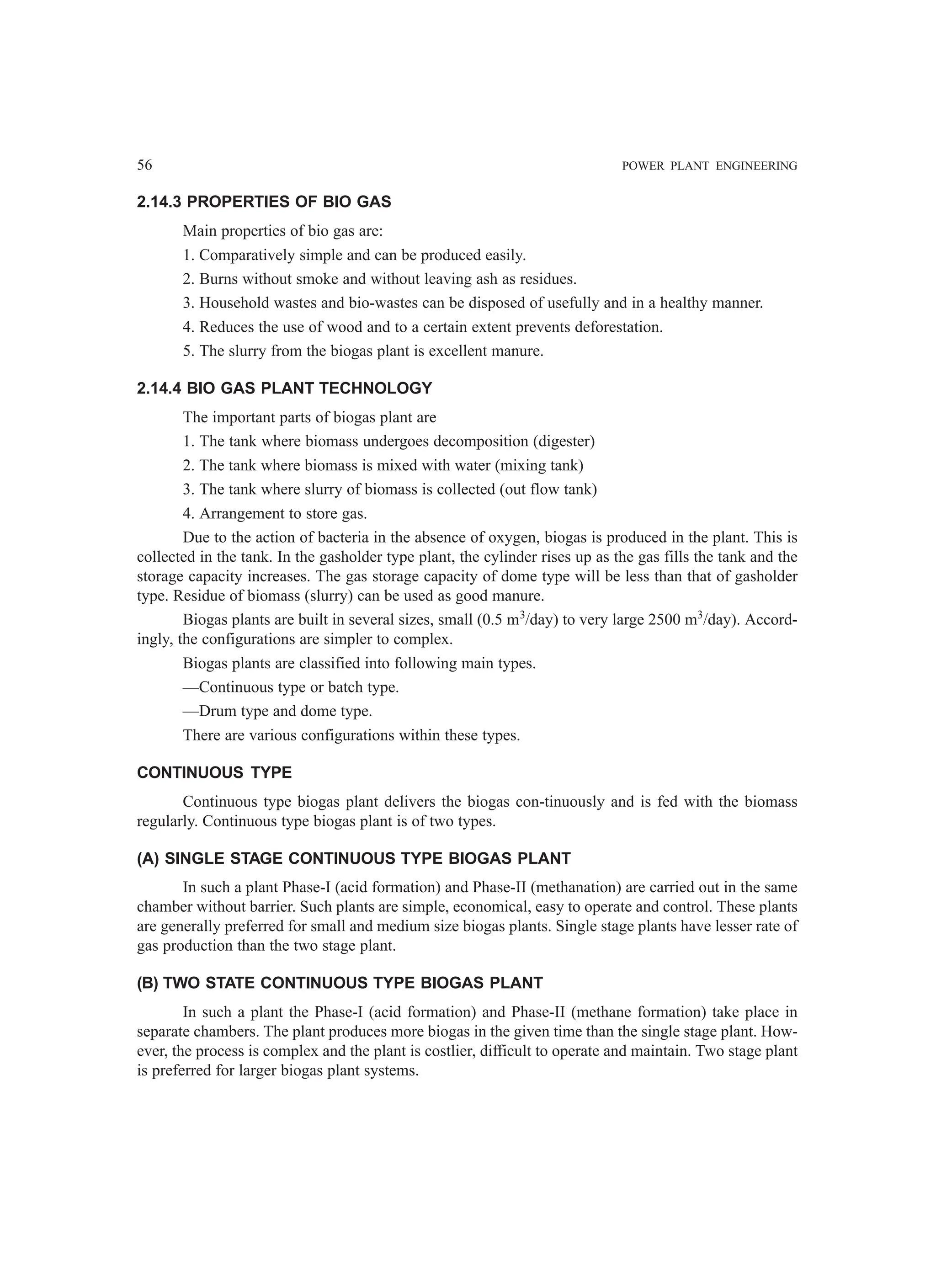 56 POWER PLANT ENGINEERING
2.14.3 PROPERTIES OF BIO GAS
Main properties of bio gas are:
1. Comparatively simple and can be produced easily.
2. Burns without smoke and without leaving ash as residues.
3. Household wastes and bio-wastes can be disposed of usefully and in a healthy manner.
4. Reduces the use of wood and to a certain extent prevents deforestation.
5. The slurry from the biogas plant is excellent manure.
2.14.4 BIO GAS PLANT TECHNOLOGY
The important parts of biogas plant are
1. The tank where biomass undergoes decomposition (digester)
2. The tank where biomass is mixed with water (mixing tank)
3. The tank where slurry of biomass is collected (out flow tank)
4. Arrangement to store gas.
Due to the action of bacteria in the absence of oxygen, biogas is produced in the plant. This is
collected in the tank. In the gasholder type plant, the cylinder rises up as the gas fills the tank and the
storage capacity increases. The gas storage capacity of dome type will be less than that of gasholder
type. Residue of biomass (slurry) can be used as good manure.
Biogas plants are built in several sizes, small (0.5 m3
/day) to very large 2500 m3
/day). Accord-
ingly, the configurations are simpler to complex.
Biogas plants are classified into following main types.
—Continuous type or batch type.
—Drum type and dome type.
There are various configurations within these types.
CONTINUOUS TYPE
Continuous type biogas plant delivers the biogas con-tinuously and is fed with the biomass
regularly. Continuous type biogas plant is of two types.
(A) SINGLE STAGE CONTINUOUS TYPE BIOGAS PLANT
In such a plant Phase-I (acid formation) and Phase-II (methanation) are carried out in the same
chamber without barrier. Such plants are simple, economical, easy to operate and control. These plants
are generally preferred for small and medium size biogas plants. Single stage plants have lesser rate of
gas production than the two stage plant.
(B) TWO STATE CONTINUOUS TYPE BIOGAS PLANT
In such a plant the Phase-I (acid formation) and Phase-II (methane formation) take place in
separate chambers. The plant produces more biogas in the given time than the single stage plant. How-
ever, the process is complex and the plant is costlier, difficult to operate and maintain. Two stage plant
is preferred for larger biogas plant systems.
 