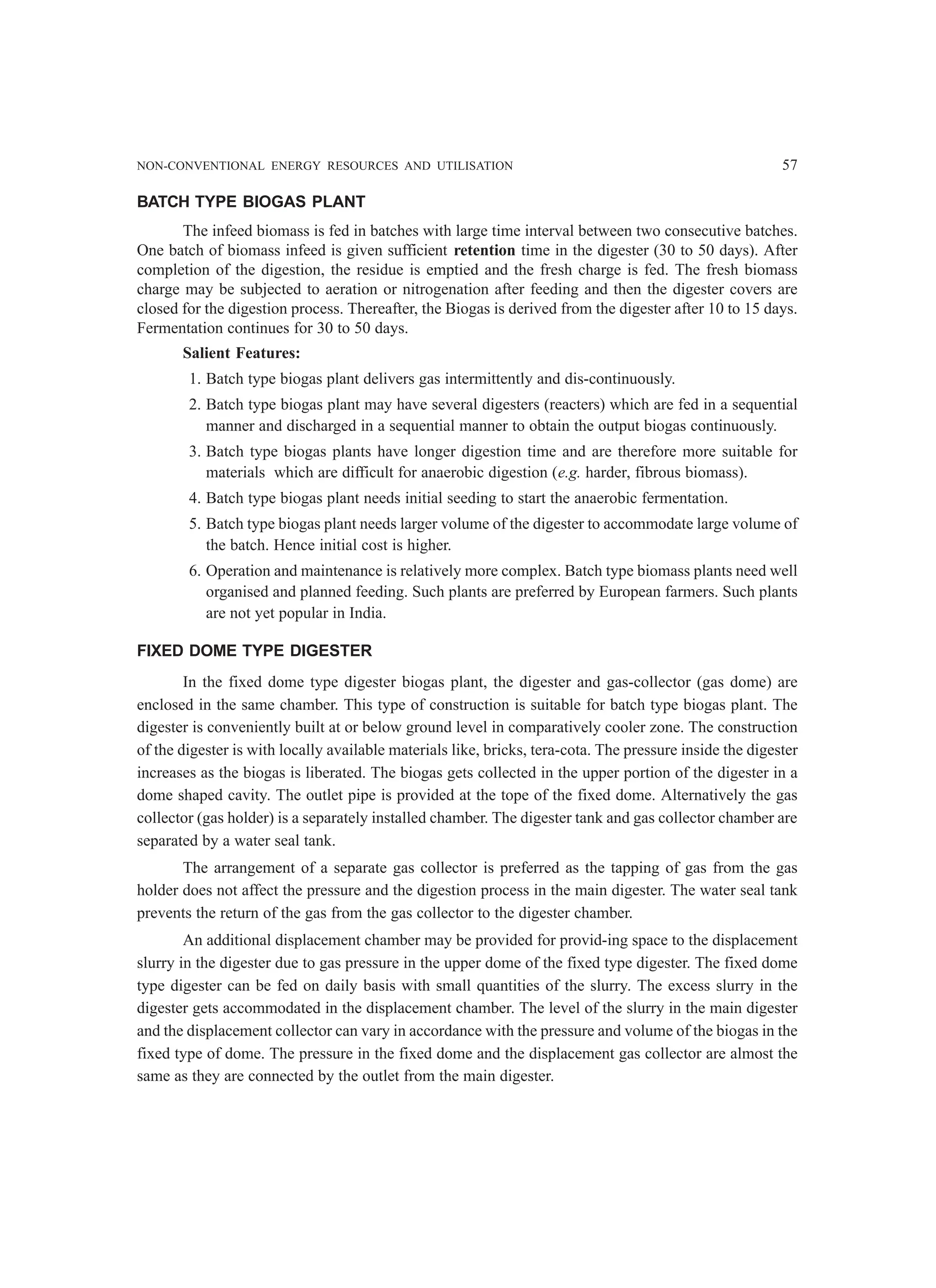 NON-CONVENTIONAL ENERGY RESOURCES AND UTILISATION 57
BATCH TYPE BIOGAS PLANT
The infeed biomass is fed in batches with large time interval between two consecutive batches.
One batch of biomass infeed is given sufficient retention time in the digester (30 to 50 days). After
completion of the digestion, the residue is emptied and the fresh charge is fed. The fresh biomass
charge may be subjected to aeration or nitrogenation after feeding and then the digester covers are
closed for the digestion process. Thereafter, the Biogas is derived from the digester after 10 to 15 days.
Fermentation continues for 30 to 50 days.
Salient Features:
1. Batch type biogas plant delivers gas intermittently and dis-continuously.
2. Batch type biogas plant may have several digesters (reacters) which are fed in a sequential
manner and discharged in a sequential manner to obtain the output biogas continuously.
3. Batch type biogas plants have longer digestion time and are therefore more suitable for
materials which are difficult for anaerobic digestion (e.g. harder, fibrous biomass).
4. Batch type biogas plant needs initial seeding to start the anaerobic fermentation.
5. Batch type biogas plant needs larger volume of the digester to accommodate large volume of
the batch. Hence initial cost is higher.
6. Operation and maintenance is relatively more complex. Batch type biomass plants need well
organised and planned feeding. Such plants are preferred by European farmers. Such plants
are not yet popular in India.
FIXED DOME TYPE DIGESTER
In the fixed dome type digester biogas plant, the digester and gas-collector (gas dome) are
enclosed in the same chamber. This type of construction is suitable for batch type biogas plant. The
digester is conveniently built at or below ground level in comparatively cooler zone. The construction
of the digester is with locally available materials like, bricks, tera-cota. The pressure inside the digester
increases as the biogas is liberated. The biogas gets collected in the upper portion of the digester in a
dome shaped cavity. The outlet pipe is provided at the tope of the fixed dome. Alternatively the gas
collector (gas holder) is a separately installed chamber. The digester tank and gas collector chamber are
separated by a water seal tank.
The arrangement of a separate gas collector is preferred as the tapping of gas from the gas
holder does not affect the pressure and the digestion process in the main digester. The water seal tank
prevents the return of the gas from the gas collector to the digester chamber.
An additional displacement chamber may be provided for provid-ing space to the displacement
slurry in the digester due to gas pressure in the upper dome of the fixed type digester. The fixed dome
type digester can be fed on daily basis with small quantities of the slurry. The excess slurry in the
digester gets accommodated in the displacement chamber. The level of the slurry in the main digester
and the displacement collector can vary in accordance with the pressure and volume of the biogas in the
fixed type of dome. The pressure in the fixed dome and the displacement gas collector are almost the
same as they are connected by the outlet from the main digester.
 