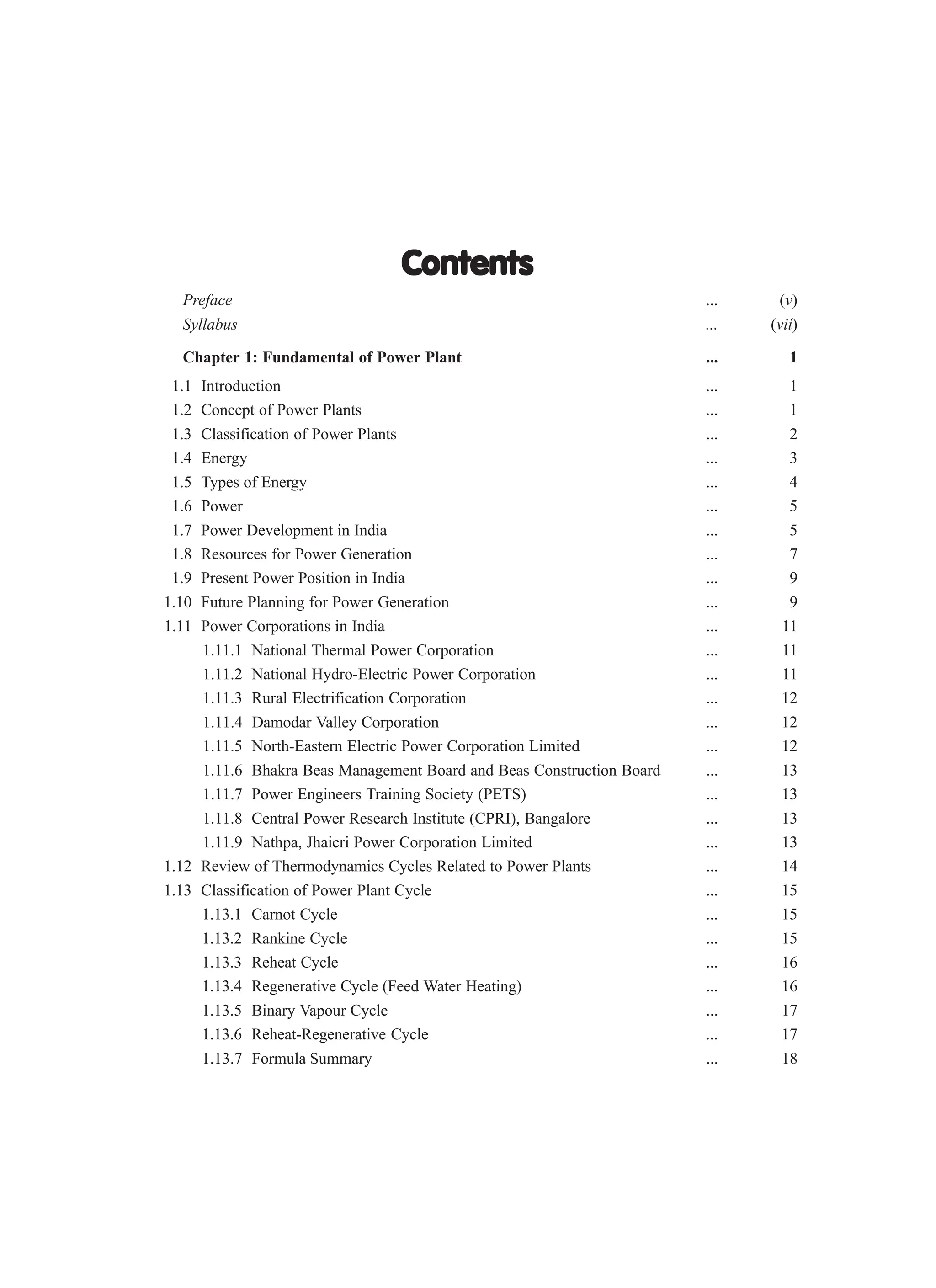 Contents
Contents
Contents
Contents
Contents
Preface ... (v)
Syllabus ... (vii)
Chapter 1: Fundamental of Power Plant ... 1
1.1 Introduction ... 1
1.2 Concept of Power Plants ... 1
1.3 Classification of Power Plants ... 2
1.4 Energy ... 3
1.5 Types of Energy ... 4
1.6 Power ... 5
1.7 Power Development in India ... 5
1.8 Resources for Power Generation ... 7
1.9 Present Power Position in India ... 9
1.10 Future Planning for Power Generation ... 9
1.11 Power Corporations in India ... 11
1.11.1 National Thermal Power Corporation ... 11
1.11.2 National Hydro-Electric Power Corporation ... 11
1.11.3 Rural Electrification Corporation ... 12
1.11.4 Damodar Valley Corporation ... 12
1.11.5 North-Eastern Electric Power Corporation Limited ... 12
1.11.6 Bhakra Beas Management Board and Beas Construction Board ... 13
1.11.7 Power Engineers Training Society (PETS) ... 13
1.11.8 Central Power Research Institute (CPRI), Bangalore ... 13
1.11.9 Nathpa, Jhaicri Power Corporation Limited ... 13
1.12 Review of Thermodynamics Cycles Related to Power Plants ... 14
1.13 Classification of Power Plant Cycle ... 15
1.13.1 Carnot Cycle ... 15
1.13.2 Rankine Cycle ... 15
1.13.3 Reheat Cycle ... 16
1.13.4 Regenerative Cycle (Feed Water Heating) ... 16
1.13.5 Binary Vapour Cycle ... 17
1.13.6 Reheat-Regenerative Cycle ... 17
1.13.7 Formula Summary ... 18
 