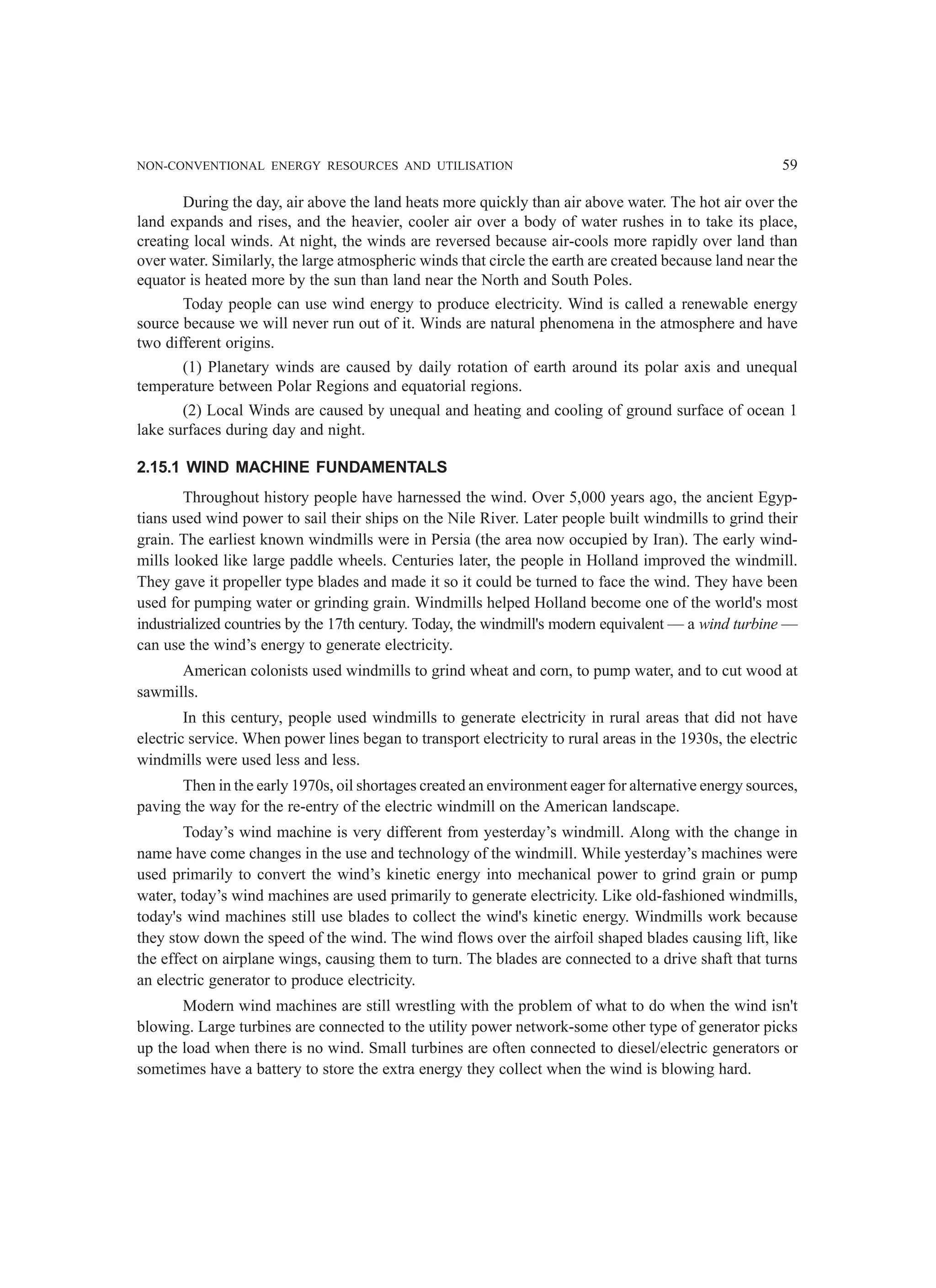 NON-CONVENTIONAL ENERGY RESOURCES AND UTILISATION 59
During the day, air above the land heats more quickly than air above water. The hot air over the
land expands and rises, and the heavier, cooler air over a body of water rushes in to take its place,
creating local winds. At night, the winds are reversed because air-cools more rapidly over land than
over water. Similarly, the large atmospheric winds that circle the earth are created because land near the
equator is heated more by the sun than land near the North and South Poles.
Today people can use wind energy to produce electricity. Wind is called a renewable energy
source because we will never run out of it. Winds are natural phenomena in the atmosphere and have
two different origins.
(1) Planetary winds are caused by daily rotation of earth around its polar axis and unequal
temperature between Polar Regions and equatorial regions.
(2) Local Winds are caused by unequal and heating and cooling of ground surface of ocean 1
lake surfaces during day and night.
2.15.1 WIND MACHINE FUNDAMENTALS
Throughout history people have harnessed the wind. Over 5,000 years ago, the ancient Egyp-
tians used wind power to sail their ships on the Nile River. Later people built windmills to grind their
grain. The earliest known windmills were in Persia (the area now occupied by Iran). The early wind-
mills looked like large paddle wheels. Centuries later, the people in Holland improved the windmill.
They gave it propeller type blades and made it so it could be turned to face the wind. They have been
used for pumping water or grinding grain. Windmills helped Holland become one of the world's most
industrialized countries by the 17th century. Today, the windmill's modern equivalent — a wind turbine —
can use the wind’s energy to generate electricity.
American colonists used windmills to grind wheat and corn, to pump water, and to cut wood at
sawmills.
In this century, people used windmills to generate electricity in rural areas that did not have
electric service. When power lines began to transport electricity to rural areas in the 1930s, the electric
windmills were used less and less.
Then in the early 1970s, oil shortages created an environment eager for alternative energy sources,
paving the way for the re-entry of the electric windmill on the American landscape.
Today’s wind machine is very different from yesterday’s windmill. Along with the change in
name have come changes in the use and technology of the windmill. While yesterday’s machines were
used primarily to convert the wind’s kinetic energy into mechanical power to grind grain or pump
water, today’s wind machines are used primarily to generate electricity. Like old-fashioned windmills,
today's wind machines still use blades to collect the wind's kinetic energy. Windmills work because
they stow down the speed of the wind. The wind flows over the airfoil shaped blades causing lift, like
the effect on airplane wings, causing them to turn. The blades are connected to a drive shaft that turns
an electric generator to produce electricity.
Modern wind machines are still wrestling with the problem of what to do when the wind isn't
blowing. Large turbines are connected to the utility power network-some other type of generator picks
up the load when there is no wind. Small turbines are often connected to diesel/electric generators or
sometimes have a battery to store the extra energy they collect when the wind is blowing hard.
 