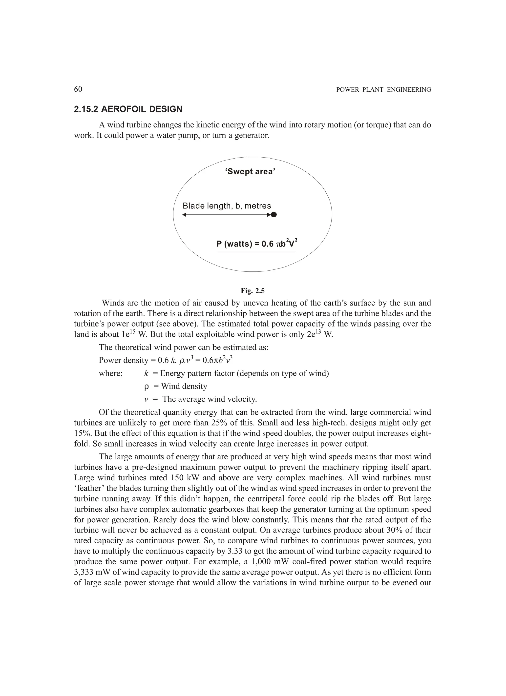 60 POWER PLANT ENGINEERING
2.15.2 AEROFOIL DESIGN
A wind turbine changes the kinetic energy of the wind into rotary motion (or torque) that can do
work. It could power a water pump, or turn a generator.
‘Swept area’
Blade length, b, metres
P (watts) = 0.6 b V
π
3
2
Fig. 2.5
Winds are the motion of air caused by uneven heating of the earth’s surface by the sun and
rotation of the earth. There is a direct relationship between the swept area of the turbine blades and the
turbine’s power output (see above). The estimated total power capacity of the winds passing over the
land is about 1e15
W. But the total exploitable wind power is only 2e13
W.
The theoretical wind power can be estimated as:
Power density = 0.6 k. ρ.v3
= 0.6πb2
v3
where; k = Energy pattern factor (depends on type of wind)
ρ = Wind density
v = The average wind velocity.
Of the theoretical quantity energy that can be extracted from the wind, large commercial wind
turbines are unlikely to get more than 25% of this. Small and less high-tech. designs might only get
15%. But the effect of this equation is that if the wind speed doubles, the power output increases eight-
fold. So small increases in wind velocity can create large increases in power output.
The large amounts of energy that are produced at very high wind speeds means that most wind
turbines have a pre-designed maximum power output to prevent the machinery ripping itself apart.
Large wind turbines rated 150 kW and above are very complex machines. All wind turbines must
‘feather’ the blades turning then slightly out of the wind as wind speed increases in order to prevent the
turbine running away. If this didn’t happen, the centripetal force could rip the blades off. But large
turbines also have complex automatic gearboxes that keep the generator turning at the optimum speed
for power generation. Rarely does the wind blow constantly. This means that the rated output of the
turbine will never be achieved as a constant output. On average turbines produce about 30% of their
rated capacity as continuous power. So, to compare wind turbines to continuous power sources, you
have to multiply the continuous capacity by 3.33 to get the amount of wind turbine capacity required to
produce the same power output. For example, a 1,000 mW coal-fired power station would require
3,333 mW of wind capacity to provide the same average power output. As yet there is no efficient form
of large scale power storage that would allow the variations in wind turbine output to be evened out
 