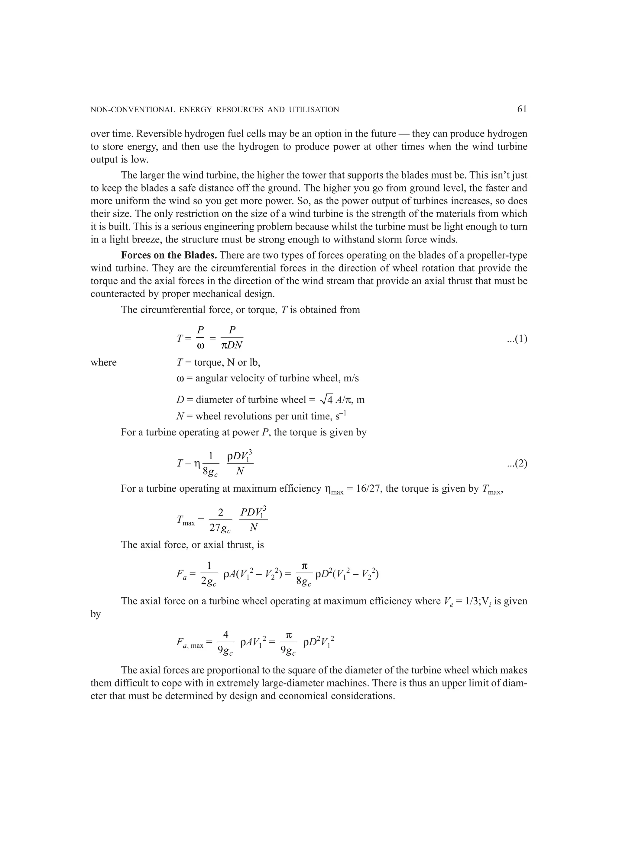 NON-CONVENTIONAL ENERGY RESOURCES AND UTILISATION 61
over time. Reversible hydrogen fuel cells may be an option in the future — they can produce hydrogen
to store energy, and then use the hydrogen to produce power at other times when the wind turbine
output is low.
The larger the wind turbine, the higher the tower that supports the blades must be. This isn’t just
to keep the blades a safe distance off the ground. The higher you go from ground level, the faster and
more uniform the wind so you get more power. So, as the power output of turbines increases, so does
their size. The only restriction on the size of a wind turbine is the strength of the materials from which
it is built. This is a serious engineering problem because whilst the turbine must be light enough to turn
in a light breeze, the structure must be strong enough to withstand storm force winds.
Forces on the Blades. There are two types of forces operating on the blades of a propeller-type
wind turbine. They are the circumferential forces in the direction of wheel rotation that provide the
torque and the axial forces in the direction of the wind stream that provide an axial thrust that must be
counteracted by proper mechanical design.
The circumferential force, or torque, T is obtained from
T =
P
ω
=
P
DN
π
...(1)
where T = torque, N or lb,
ω = angular velocity of turbine wheel, m/s
D = diameter of turbine wheel = 4 A/π, m
N = wheel revolutions per unit time, s–1
For a turbine operating at power P, the torque is given by
T = η
1
8 c
g
3
1
DV
N
ρ
...(2)
For a turbine operating at maximum efficiency ηmax = 16/27, the torque is given by Tmax,
Tmax =
2
27 c
g
3
1
PDV
N
The axial force, or axial thrust, is
Fa =
1
2 c
g
ρA(V1
2
– V2
2
) =
8 c
g
π
ρD2
(V1
2
– V2
2
)
The axial force on a turbine wheel operating at maximum efficiency where Ve = 1/3;Vi is given
by
Fa, max =
4
9 c
g
ρAV1
2
=
9 c
g
π
ρD2
V1
2
The axial forces are proportional to the square of the diameter of the turbine wheel which makes
them difficult to cope with in extremely large-diameter machines. There is thus an upper limit of diam-
eter that must be determined by design and economical considerations.
 