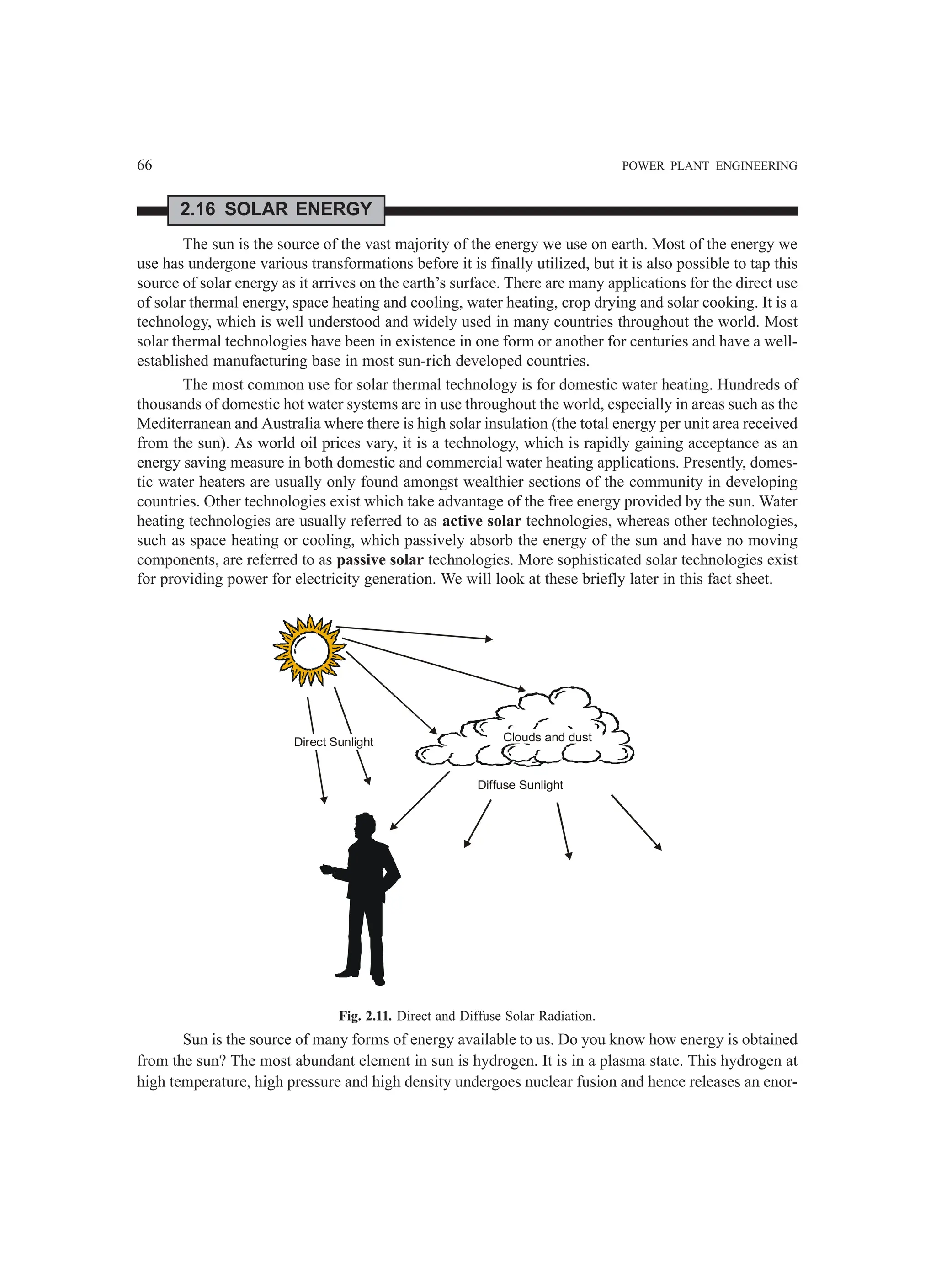 66 POWER PLANT ENGINEERING
2.16 SOLAR ENERGY
The sun is the source of the vast majority of the energy we use on earth. Most of the energy we
use has undergone various transformations before it is finally utilized, but it is also possible to tap this
source of solar energy as it arrives on the earth’s surface. There are many applications for the direct use
of solar thermal energy, space heating and cooling, water heating, crop drying and solar cooking. It is a
technology, which is well understood and widely used in many countries throughout the world. Most
solar thermal technologies have been in existence in one form or another for centuries and have a well-
established manufacturing base in most sun-rich developed countries.
The most common use for solar thermal technology is for domestic water heating. Hundreds of
thousands of domestic hot water systems are in use throughout the world, especially in areas such as the
Mediterranean and Australia where there is high solar insulation (the total energy per unit area received
from the sun). As world oil prices vary, it is a technology, which is rapidly gaining acceptance as an
energy saving measure in both domestic and commercial water heating applications. Presently, domes-
tic water heaters are usually only found amongst wealthier sections of the community in developing
countries. Other technologies exist which take advantage of the free energy provided by the sun. Water
heating technologies are usually referred to as active solar technologies, whereas other technologies,
such as space heating or cooling, which passively absorb the energy of the sun and have no moving
components, are referred to as passive solar technologies. More sophisticated solar technologies exist
for providing power for electricity generation. We will look at these briefly later in this fact sheet.
Clouds and dust
Direct Sunlight
Diffuse Sunlight
Fig. 2.11. Direct and Diffuse Solar Radiation.
Sun is the source of many forms of energy available to us. Do you know how energy is obtained
from the sun? The most abundant element in sun is hydrogen. It is in a plasma state. This hydrogen at
high temperature, high pressure and high density undergoes nuclear fusion and hence releases an enor-
 