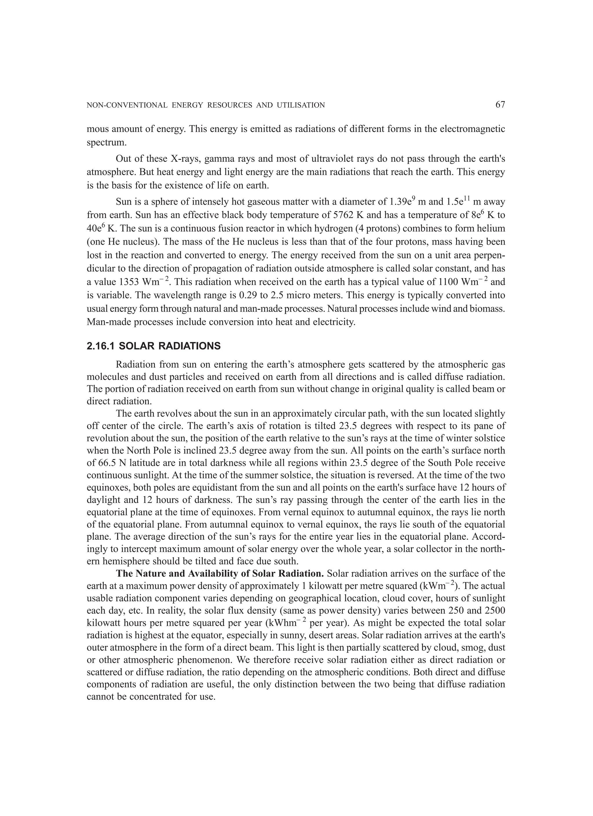 NON-CONVENTIONAL ENERGY RESOURCES AND UTILISATION 67
mous amount of energy. This energy is emitted as radiations of different forms in the electromagnetic
spectrum.
Out of these X-rays, gamma rays and most of ultraviolet rays do not pass through the earth's
atmosphere. But heat energy and light energy are the main radiations that reach the earth. This energy
is the basis for the existence of life on earth.
Sun is a sphere of intensely hot gaseous matter with a diameter of 1.39e9
m and 1.5e11
m away
from earth. Sun has an effective black body temperature of 5762 K and has a temperature of 8e6
K to
40e6
K. The sun is a continuous fusion reactor in which hydrogen (4 protons) combines to form helium
(one He nucleus). The mass of the He nucleus is less than that of the four protons, mass having been
lost in the reaction and converted to energy. The energy received from the sun on a unit area perpen-
dicular to the direction of propagation of radiation outside atmosphere is called solar constant, and has
a value 1353 Wm– 2
. This radiation when received on the earth has a typical value of 1100 Wm– 2
and
is variable. The wavelength range is 0.29 to 2.5 micro meters. This energy is typically converted into
usual energy form through natural and man-made processes. Natural processes include wind and biomass.
Man-made processes include conversion into heat and electricity.
2.16.1 SOLAR RADIATIONS
Radiation from sun on entering the earth’s atmosphere gets scattered by the atmospheric gas
molecules and dust particles and received on earth from all directions and is called diffuse radiation.
The portion of radiation received on earth from sun without change in original quality is called beam or
direct radiation.
The earth revolves about the sun in an approximately circular path, with the sun located slightly
off center of the circle. The earth’s axis of rotation is tilted 23.5 degrees with respect to its pane of
revolution about the sun, the position of the earth relative to the sun’s rays at the time of winter solstice
when the North Pole is inclined 23.5 degree away from the sun. All points on the earth’s surface north
of 66.5 N latitude are in total darkness while all regions within 23.5 degree of the South Pole receive
continuous sunlight. At the time of the summer solstice, the situation is reversed. At the time of the two
equinoxes, both poles are equidistant from the sun and all points on the earth's surface have 12 hours of
daylight and 12 hours of darkness. The sun’s ray passing through the center of the earth lies in the
equatorial plane at the time of equinoxes. From vernal equinox to autumnal equinox, the rays lie north
of the equatorial plane. From autumnal equinox to vernal equinox, the rays lie south of the equatorial
plane. The average direction of the sun’s rays for the entire year lies in the equatorial plane. Accord-
ingly to intercept maximum amount of solar energy over the whole year, a solar collector in the north-
ern hemisphere should be tilted and face due south.
The Nature and Availability of Solar Radiation. Solar radiation arrives on the surface of the
earth at a maximum power density of approximately 1 kilowatt per metre squared (kWm– 2
). The actual
usable radiation component varies depending on geographical location, cloud cover, hours of sunlight
each day, etc. In reality, the solar flux density (same as power density) varies between 250 and 2500
kilowatt hours per metre squared per year (kWhm– 2
per year). As might be expected the total solar
radiation is highest at the equator, especially in sunny, desert areas. Solar radiation arrives at the earth's
outer atmosphere in the form of a direct beam. This light is then partially scattered by cloud, smog, dust
or other atmospheric phenomenon. We therefore receive solar radiation either as direct radiation or
scattered or diffuse radiation, the ratio depending on the atmospheric conditions. Both direct and diffuse
components of radiation are useful, the only distinction between the two being that diffuse radiation
cannot be concentrated for use.
 