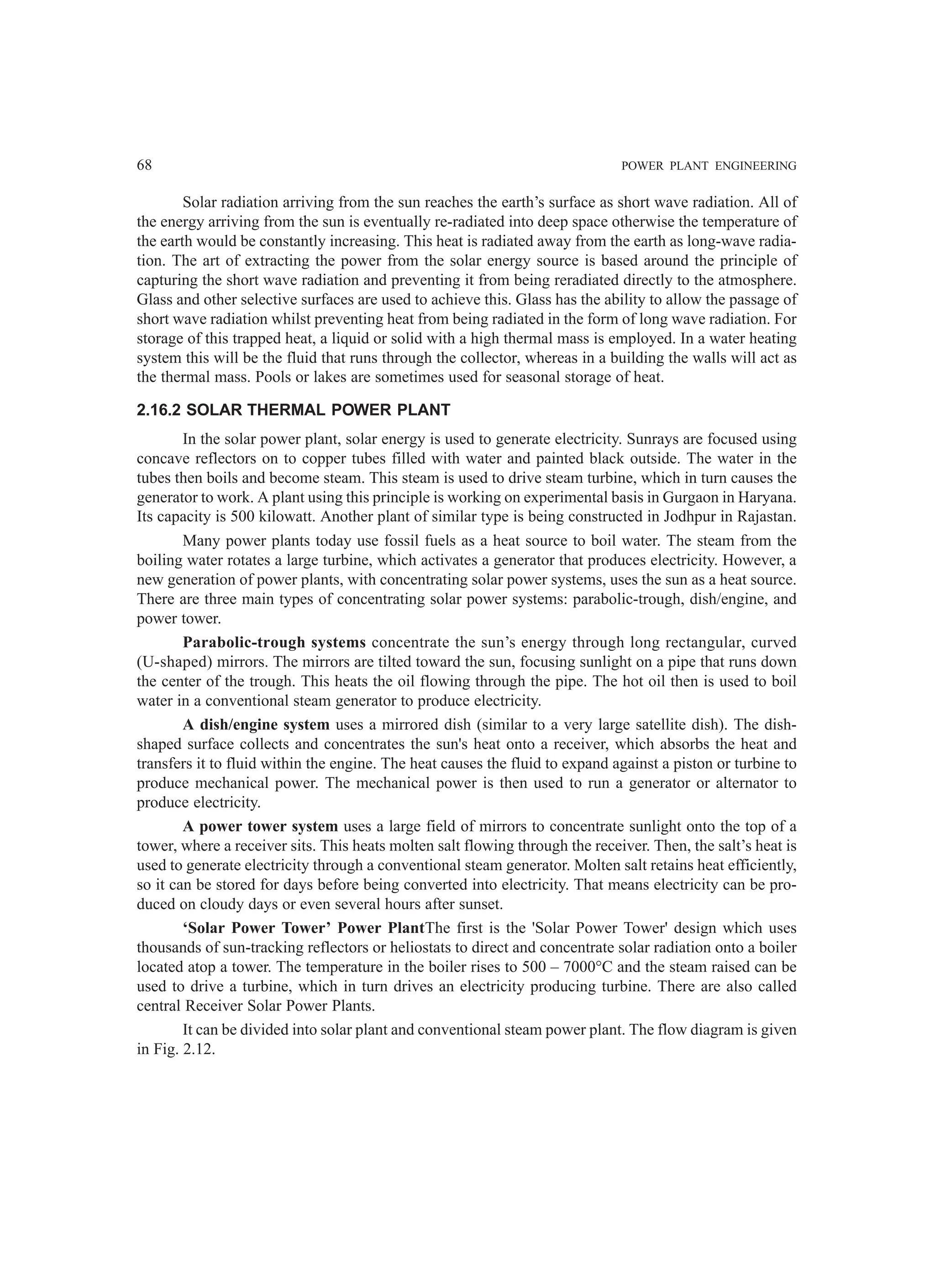68 POWER PLANT ENGINEERING
Solar radiation arriving from the sun reaches the earth’s surface as short wave radiation. All of
the energy arriving from the sun is eventually re-radiated into deep space otherwise the temperature of
the earth would be constantly increasing. This heat is radiated away from the earth as long-wave radia-
tion. The art of extracting the power from the solar energy source is based around the principle of
capturing the short wave radiation and preventing it from being reradiated directly to the atmosphere.
Glass and other selective surfaces are used to achieve this. Glass has the ability to allow the passage of
short wave radiation whilst preventing heat from being radiated in the form of long wave radiation. For
storage of this trapped heat, a liquid or solid with a high thermal mass is employed. In a water heating
system this will be the fluid that runs through the collector, whereas in a building the walls will act as
the thermal mass. Pools or lakes are sometimes used for seasonal storage of heat.
2.16.2 SOLAR THERMAL POWER PLANT
In the solar power plant, solar energy is used to generate electricity. Sunrays are focused using
concave reflectors on to copper tubes filled with water and painted black outside. The water in the
tubes then boils and become steam. This steam is used to drive steam turbine, which in turn causes the
generator to work. A plant using this principle is working on experimental basis in Gurgaon in Haryana.
Its capacity is 500 kilowatt. Another plant of similar type is being constructed in Jodhpur in Rajastan.
Many power plants today use fossil fuels as a heat source to boil water. The steam from the
boiling water rotates a large turbine, which activates a generator that produces electricity. However, a
new generation of power plants, with concentrating solar power systems, uses the sun as a heat source.
There are three main types of concentrating solar power systems: parabolic-trough, dish/engine, and
power tower.
Parabolic-trough systems concentrate the sun’s energy through long rectangular, curved
(U-shaped) mirrors. The mirrors are tilted toward the sun, focusing sunlight on a pipe that runs down
the center of the trough. This heats the oil flowing through the pipe. The hot oil then is used to boil
water in a conventional steam generator to produce electricity.
A dish/engine system uses a mirrored dish (similar to a very large satellite dish). The dish-
shaped surface collects and concentrates the sun's heat onto a receiver, which absorbs the heat and
transfers it to fluid within the engine. The heat causes the fluid to expand against a piston or turbine to
produce mechanical power. The mechanical power is then used to run a generator or alternator to
produce electricity.
A power tower system uses a large field of mirrors to concentrate sunlight onto the top of a
tower, where a receiver sits. This heats molten salt flowing through the receiver. Then, the salt’s heat is
used to generate electricity through a conventional steam generator. Molten salt retains heat efficiently,
so it can be stored for days before being converted into electricity. That means electricity can be pro-
duced on cloudy days or even several hours after sunset.
‘Solar Power Tower’ Power PlantThe first is the 'Solar Power Tower' design which uses
thousands of sun-tracking reflectors or heliostats to direct and concentrate solar radiation onto a boiler
located atop a tower. The temperature in the boiler rises to 500 – 7000°C and the steam raised can be
used to drive a turbine, which in turn drives an electricity producing turbine. There are also called
central Receiver Solar Power Plants.
It can be divided into solar plant and conventional steam power plant. The flow diagram is given
in Fig. 2.12.
 