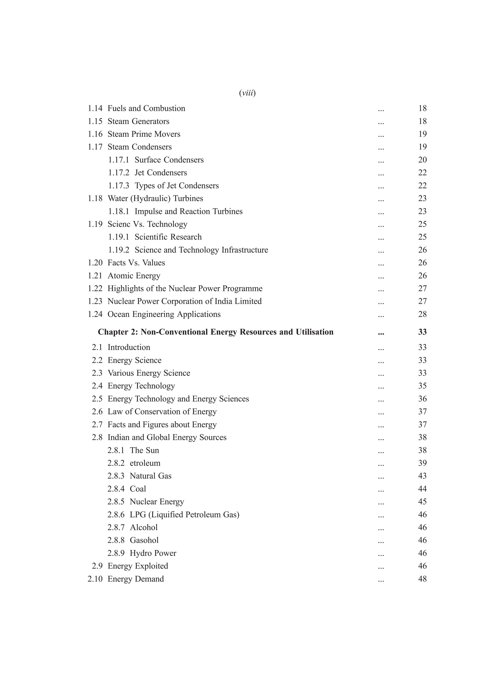 1.14 Fuels and Combustion ... 18
1.15 Steam Generators ... 18
1.16 Steam Prime Movers ... 19
1.17 Steam Condensers ... 19
1.17.1 Surface Condensers ... 20
1.17.2 Jet Condensers ... 22
1.17.3 Types of Jet Condensers ... 22
1.18 Water (Hydraulic) Turbines ... 23
1.18.1 Impulse and Reaction Turbines ... 23
1.19 Scienc Vs. Technology ... 25
1.19.1 Scientific Research ... 25
1.19.2 Science and Technology Infrastructure ... 26
1.20 Facts Vs. Values ... 26
1.21 Atomic Energy ... 26
1.22 Highlights of the Nuclear Power Programme ... 27
1.23 Nuclear Power Corporation of India Limited ... 27
1.24 Ocean Engineering Applications ... 28
Chapter 2: Non-Conventional Energy Resources and Utilisation ... 33
2.1 Introduction ... 33
2.2 Energy Science ... 33
2.3 Various Energy Science ... 33
2.4 Energy Technology ... 35
2.5 Energy Technology and Energy Sciences ... 36
2.6 Law of Conservation of Energy ... 37
2.7 Facts and Figures about Energy ... 37
2.8 Indian and Global Energy Sources ... 38
2.8.1 The Sun ... 38
2.8.2 etroleum ... 39
2.8.3 Natural Gas ... 43
2.8.4 Coal ... 44
2.8.5 Nuclear Energy ... 45
2.8.6 LPG (Liquified Petroleum Gas) ... 46
2.8.7 Alcohol ... 46
2.8.8 Gasohol ... 46
2.8.9 Hydro Power ... 46
2.9 Energy Exploited ... 46
2.10 Energy Demand ... 48
(viii)
 