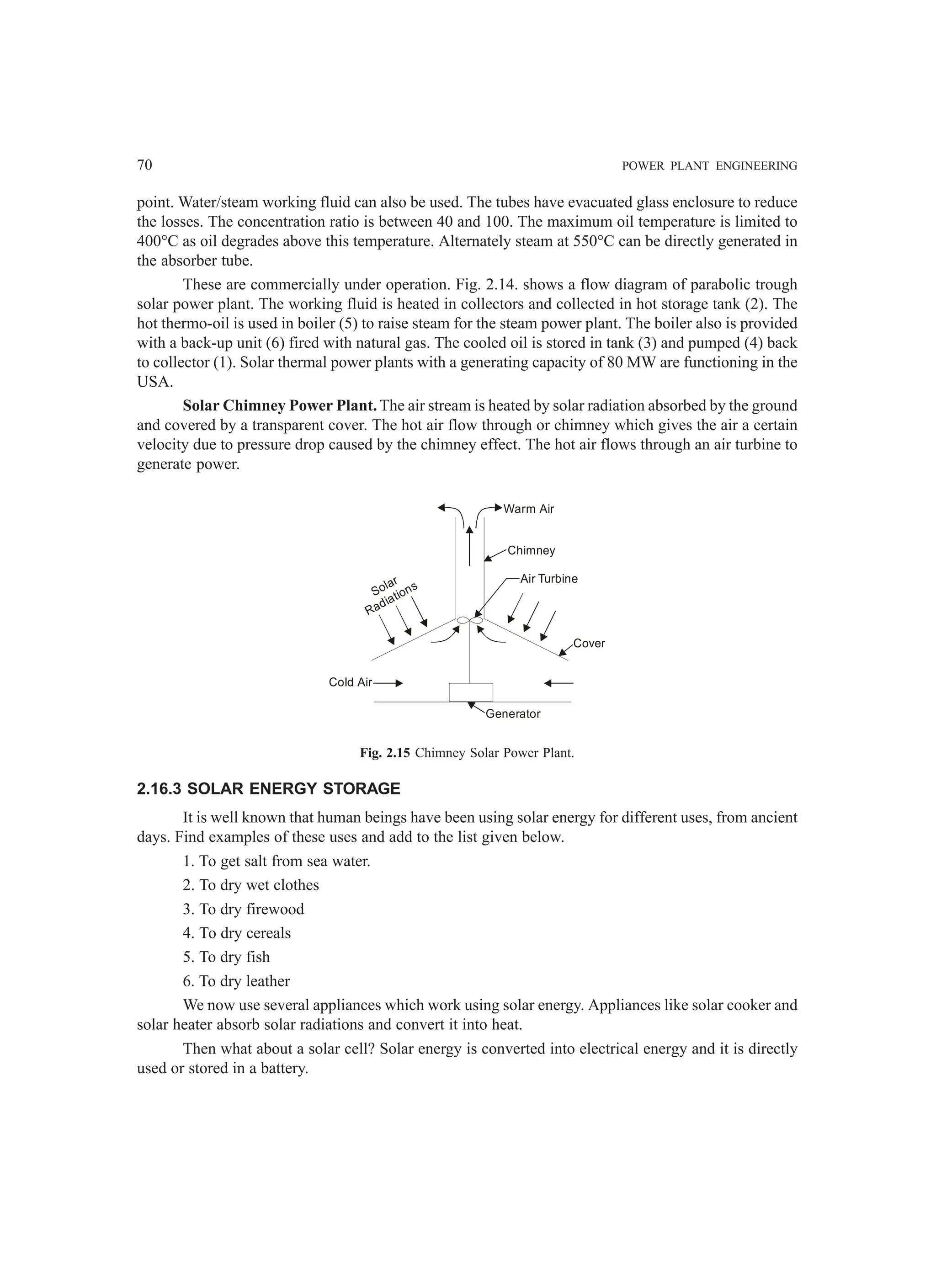 70 POWER PLANT ENGINEERING
point. Water/steam working fluid can also be used. The tubes have evacuated glass enclosure to reduce
the losses. The concentration ratio is between 40 and 100. The maximum oil temperature is limited to
400°C as oil degrades above this temperature. Alternately steam at 550°C can be directly generated in
the absorber tube.
These are commercially under operation. Fig. 2.14. shows a flow diagram of parabolic trough
solar power plant. The working fluid is heated in collectors and collected in hot storage tank (2). The
hot thermo-oil is used in boiler (5) to raise steam for the steam power plant. The boiler also is provided
with a back-up unit (6) fired with natural gas. The cooled oil is stored in tank (3) and pumped (4) back
to collector (1). Solar thermal power plants with a generating capacity of 80 MW are functioning in the
USA.
Solar Chimney Power Plant. The air stream is heated by solar radiation absorbed by the ground
and covered by a transparent cover. The hot air flow through or chimney which gives the air a certain
velocity due to pressure drop caused by the chimney effect. The hot air flows through an air turbine to
generate power.
Warm Air
Chimney
Air Turbine
Solar
Radiations
Cold Air
Generator
Cover
Fig. 2.15 Chimney Solar Power Plant.
2.16.3 SOLAR ENERGY STORAGE
It is well known that human beings have been using solar energy for different uses, from ancient
days. Find examples of these uses and add to the list given below.
1. To get salt from sea water.
2. To dry wet clothes
3. To dry firewood
4. To dry cereals
5. To dry fish
6. To dry leather
We now use several appliances which work using solar energy. Appliances like solar cooker and
solar heater absorb solar radiations and convert it into heat.
Then what about a solar cell? Solar energy is converted into electrical energy and it is directly
used or stored in a battery.
 