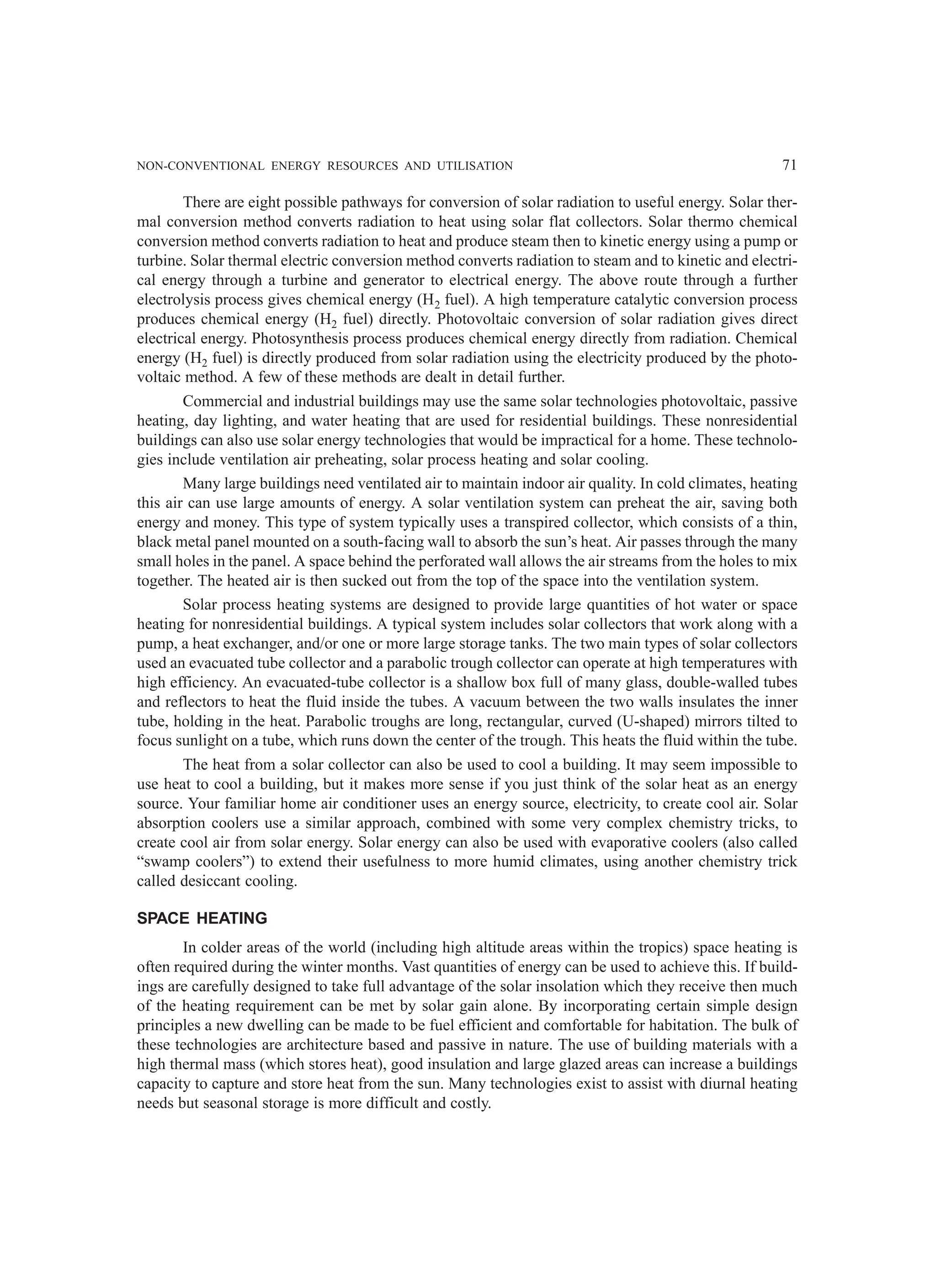 NON-CONVENTIONAL ENERGY RESOURCES AND UTILISATION 71
There are eight possible pathways for conversion of solar radiation to useful energy. Solar ther-
mal conversion method converts radiation to heat using solar flat collectors. Solar thermo chemical
conversion method converts radiation to heat and produce steam then to kinetic energy using a pump or
turbine. Solar thermal electric conversion method converts radiation to steam and to kinetic and electri-
cal energy through a turbine and generator to electrical energy. The above route through a further
electrolysis process gives chemical energy (H2 fuel). A high temperature catalytic conversion process
produces chemical energy (H2 fuel) directly. Photovoltaic conversion of solar radiation gives direct
electrical energy. Photosynthesis process produces chemical energy directly from radiation. Chemical
energy (H2 fuel) is directly produced from solar radiation using the electricity produced by the photo-
voltaic method. A few of these methods are dealt in detail further.
Commercial and industrial buildings may use the same solar technologies photovoltaic, passive
heating, day lighting, and water heating that are used for residential buildings. These nonresidential
buildings can also use solar energy technologies that would be impractical for a home. These technolo-
gies include ventilation air preheating, solar process heating and solar cooling.
Many large buildings need ventilated air to maintain indoor air quality. In cold climates, heating
this air can use large amounts of energy. A solar ventilation system can preheat the air, saving both
energy and money. This type of system typically uses a transpired collector, which consists of a thin,
black metal panel mounted on a south-facing wall to absorb the sun’s heat. Air passes through the many
small holes in the panel. A space behind the perforated wall allows the air streams from the holes to mix
together. The heated air is then sucked out from the top of the space into the ventilation system.
Solar process heating systems are designed to provide large quantities of hot water or space
heating for nonresidential buildings. A typical system includes solar collectors that work along with a
pump, a heat exchanger, and/or one or more large storage tanks. The two main types of solar collectors
used an evacuated tube collector and a parabolic trough collector can operate at high temperatures with
high efficiency. An evacuated-tube collector is a shallow box full of many glass, double-walled tubes
and reflectors to heat the fluid inside the tubes. A vacuum between the two walls insulates the inner
tube, holding in the heat. Parabolic troughs are long, rectangular, curved (U-shaped) mirrors tilted to
focus sunlight on a tube, which runs down the center of the trough. This heats the fluid within the tube.
The heat from a solar collector can also be used to cool a building. It may seem impossible to
use heat to cool a building, but it makes more sense if you just think of the solar heat as an energy
source. Your familiar home air conditioner uses an energy source, electricity, to create cool air. Solar
absorption coolers use a similar approach, combined with some very complex chemistry tricks, to
create cool air from solar energy. Solar energy can also be used with evaporative coolers (also called
“swamp coolers”) to extend their usefulness to more humid climates, using another chemistry trick
called desiccant cooling.
SPACE HEATING
In colder areas of the world (including high altitude areas within the tropics) space heating is
often required during the winter months. Vast quantities of energy can be used to achieve this. If build-
ings are carefully designed to take full advantage of the solar insolation which they receive then much
of the heating requirement can be met by solar gain alone. By incorporating certain simple design
principles a new dwelling can be made to be fuel efficient and comfortable for habitation. The bulk of
these technologies are architecture based and passive in nature. The use of building materials with a
high thermal mass (which stores heat), good insulation and large glazed areas can increase a buildings
capacity to capture and store heat from the sun. Many technologies exist to assist with diurnal heating
needs but seasonal storage is more difficult and costly.
 