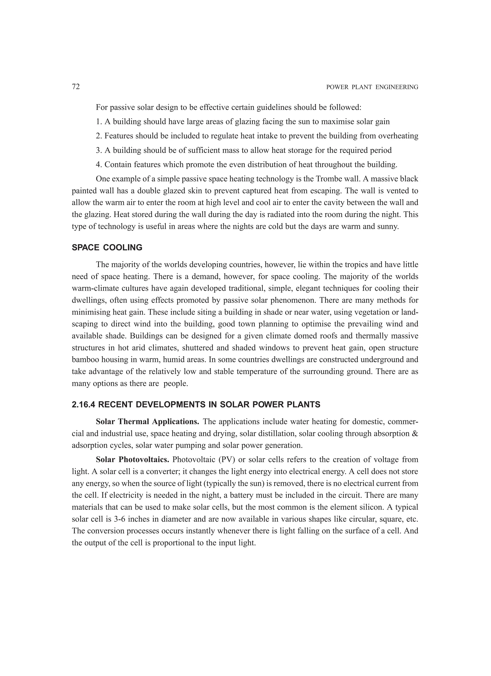 72 POWER PLANT ENGINEERING
For passive solar design to be effective certain guidelines should be followed:
1. A building should have large areas of glazing facing the sun to maximise solar gain
2. Features should be included to regulate heat intake to prevent the building from overheating
3. A building should be of sufficient mass to allow heat storage for the required period
4. Contain features which promote the even distribution of heat throughout the building.
One example of a simple passive space heating technology is the Trombe wall. A massive black
painted wall has a double glazed skin to prevent captured heat from escaping. The wall is vented to
allow the warm air to enter the room at high level and cool air to enter the cavity between the wall and
the glazing. Heat stored during the wall during the day is radiated into the room during the night. This
type of technology is useful in areas where the nights are cold but the days are warm and sunny.
SPACE COOLING
The majority of the worlds developing countries, however, lie within the tropics and have little
need of space heating. There is a demand, however, for space cooling. The majority of the worlds
warm-climate cultures have again developed traditional, simple, elegant techniques for cooling their
dwellings, often using effects promoted by passive solar phenomenon. There are many methods for
minimising heat gain. These include siting a building in shade or near water, using vegetation or land-
scaping to direct wind into the building, good town planning to optimise the prevailing wind and
available shade. Buildings can be designed for a given climate domed roofs and thermally massive
structures in hot arid climates, shuttered and shaded windows to prevent heat gain, open structure
bamboo housing in warm, humid areas. In some countries dwellings are constructed underground and
take advantage of the relatively low and stable temperature of the surrounding ground. There are as
many options as there are people.
2.16.4 RECENT DEVELOPMENTS IN SOLAR POWER PLANTS
Solar Thermal Applications. The applications include water heating for domestic, commer-
cial and industrial use, space heating and drying, solar distillation, solar cooling through absorption &
adsorption cycles, solar water pumping and solar power generation.
Solar Photovoltaics. Photovoltaic (PV) or solar cells refers to the creation of voltage from
light. A solar cell is a converter; it changes the light energy into electrical energy. A cell does not store
any energy, so when the source of light (typically the sun) is removed, there is no electrical current from
the cell. If electricity is needed in the night, a battery must be included in the circuit. There are many
materials that can be used to make solar cells, but the most common is the element silicon. A typical
solar cell is 3-6 inches in diameter and are now available in various shapes like circular, square, etc.
The conversion processes occurs instantly whenever there is light falling on the surface of a cell. And
the output of the cell is proportional to the input light.
 