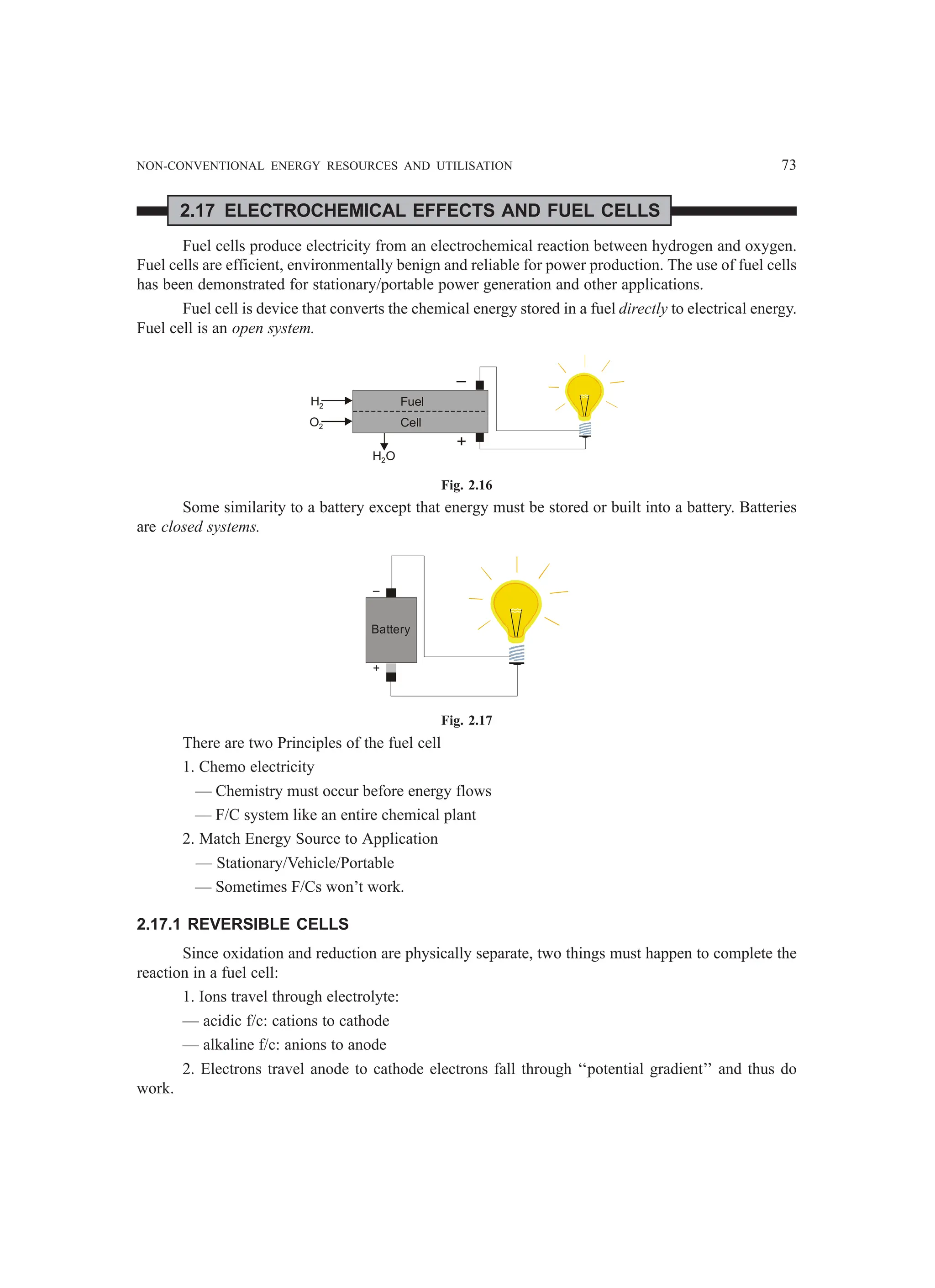 NON-CONVENTIONAL ENERGY RESOURCES AND UTILISATION 73
2.17 ELECTROCHEMICAL EFFECTS AND FUEL CELLS
Fuel cells produce electricity from an electrochemical reaction between hydrogen and oxygen.
Fuel cells are efficient, environmentally benign and reliable for power production. The use of fuel cells
has been demonstrated for stationary/portable power generation and other applications.
Fuel cell is device that converts the chemical energy stored in a fuel directly to electrical energy.
Fuel cell is an open system.
–
+
H2
O2
H O
2
Fuel
Cell
Fig. 2.16
Some similarity to a battery except that energy must be stored or built into a battery. Batteries
are closed systems.
Battery
–
+
Fig. 2.17
There are two Principles of the fuel cell
1. Chemo electricity
— Chemistry must occur before energy flows
— F/C system like an entire chemical plant
2. Match Energy Source to Application
— Stationary/Vehicle/Portable
— Sometimes F/Cs won’t work.
2.17.1 REVERSIBLE CELLS
Since oxidation and reduction are physically separate, two things must happen to complete the
reaction in a fuel cell:
1. Ions travel through electrolyte:
— acidic f/c: cations to cathode
— alkaline f/c: anions to anode
2. Electrons travel anode to cathode electrons fall through ‘‘potential gradient’’ and thus do
work.
 
