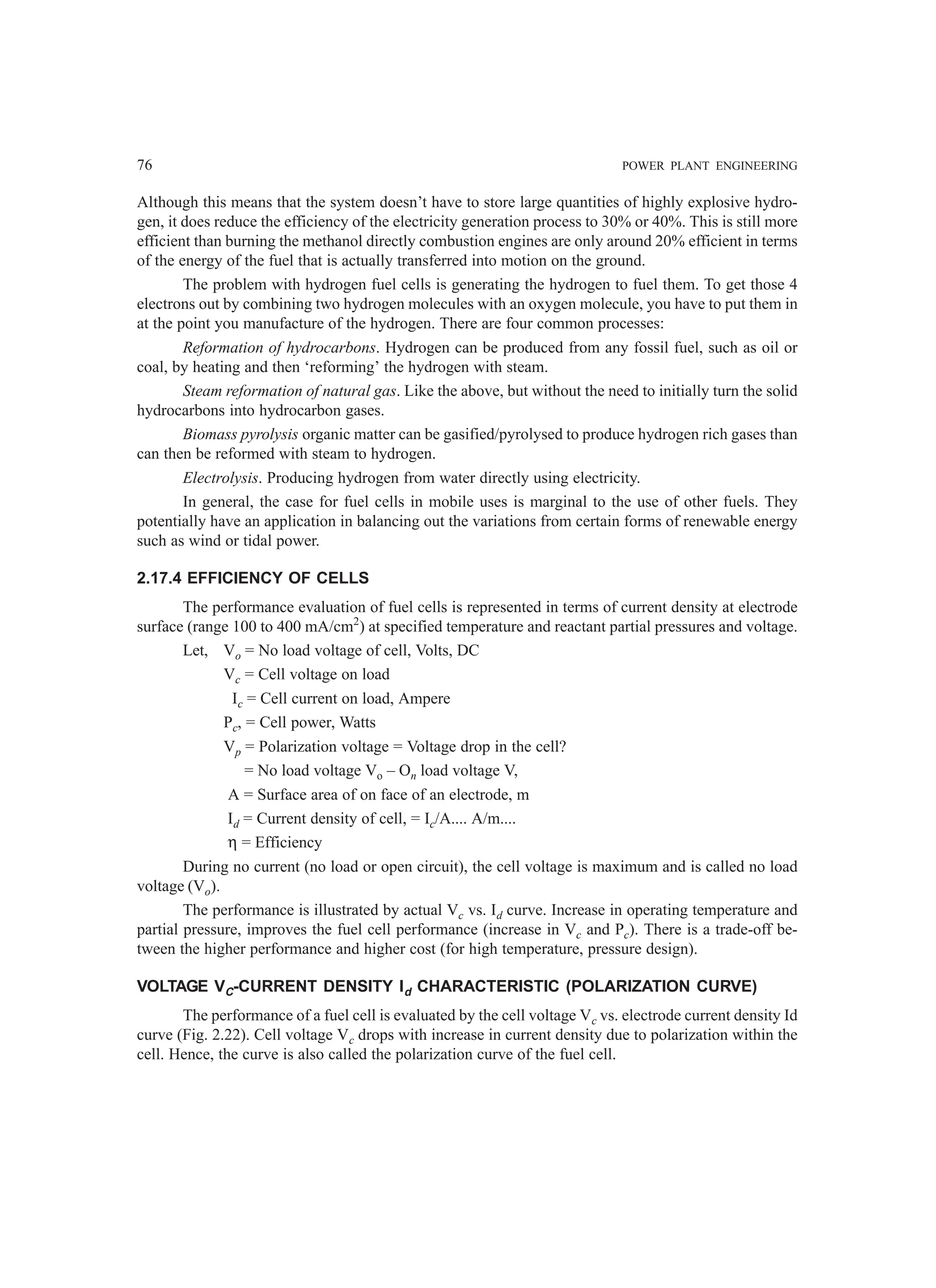76 POWER PLANT ENGINEERING
Although this means that the system doesn’t have to store large quantities of highly explosive hydro-
gen, it does reduce the efficiency of the electricity generation process to 30% or 40%. This is still more
efficient than burning the methanol directly combustion engines are only around 20% efficient in terms
of the energy of the fuel that is actually transferred into motion on the ground.
The problem with hydrogen fuel cells is generating the hydrogen to fuel them. To get those 4
electrons out by combining two hydrogen molecules with an oxygen molecule, you have to put them in
at the point you manufacture of the hydrogen. There are four common processes:
Reformation of hydrocarbons. Hydrogen can be produced from any fossil fuel, such as oil or
coal, by heating and then ‘reforming’ the hydrogen with steam.
Steam reformation of natural gas. Like the above, but without the need to initially turn the solid
hydrocarbons into hydrocarbon gases.
Biomass pyrolysis organic matter can be gasified/pyrolysed to produce hydrogen rich gases than
can then be reformed with steam to hydrogen.
Electrolysis. Producing hydrogen from water directly using electricity.
In general, the case for fuel cells in mobile uses is marginal to the use of other fuels. They
potentially have an application in balancing out the variations from certain forms of renewable energy
such as wind or tidal power.
2.17.4 EFFICIENCY OF CELLS
The performance evaluation of fuel cells is represented in terms of current density at electrode
surface (range 100 to 400 mA/cm2
) at specified temperature and reactant partial pressures and voltage.
Let, Vo = No load voltage of cell, Volts, DC
Vc = Cell voltage on load
Ic = Cell current on load, Ampere
Pc, = Cell power, Watts
Vp = Polarization voltage = Voltage drop in the cell?
= No load voltage Vo – On load voltage V,
A = Surface area of on face of an electrode, m
Id = Current density of cell, = Ic/A.... A/m....
η = Efficiency
During no current (no load or open circuit), the cell voltage is maximum and is called no load
voltage (Vo).
The performance is illustrated by actual Vc vs. Id curve. Increase in operating temperature and
partial pressure, improves the fuel cell performance (increase in Vc and Pc). There is a trade-off be-
tween the higher performance and higher cost (for high temperature, pressure design).
VOLTAGE VC-CURRENT DENSITY Id CHARACTERISTIC (POLARIZATION CURVE)
The performance of a fuel cell is evaluated by the cell voltage Vc vs. electrode current density Id
curve (Fig. 2.22). Cell voltage Vc drops with increase in current density due to polarization within the
cell. Hence, the curve is also called the polarization curve of the fuel cell.
 