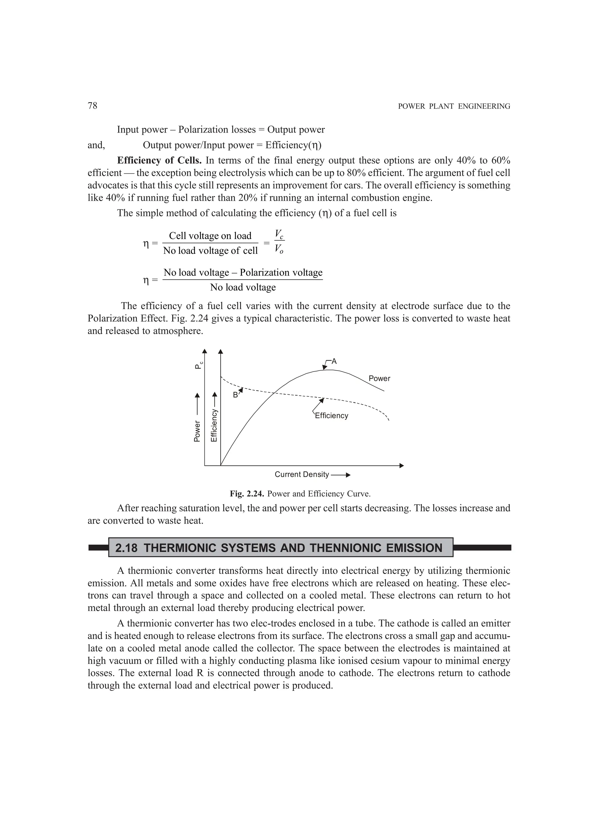 78 POWER PLANT ENGINEERING
Input power – Polarization losses = Output power
and, Output power/Input power = Efficiency(η)
Efficiency of Cells. In terms of the final energy output these options are only 40% to 60%
efficient — the exception being electrolysis which can be up to 80% efficient. The argument of fuel cell
advocates is that this cycle still represents an improvement for cars. The overall efficiency is something
like 40% if running fuel rather than 20% if running an internal combustion engine.
The simple method of calculating the efficiency (η) of a fuel cell is
η =
Cell voltage on load
No load voltage of cell
=
c
o
V
V
η =
No load voltage – Polarization voltage
No load voltage
The efficiency of a fuel cell varies with the current density at electrode surface due to the
Polarization Effect. Fig. 2.24 gives a typical characteristic. The power loss is converted to waste heat
and released to atmosphere.
Power
Efficiency
P
c
B
A
Efficiency
Power
Current Density
Fig. 2.24. Power and Efficiency Curve.
After reaching saturation level, the and power per cell starts decreasing. The losses increase and
are converted to waste heat.
2.18 THERMIONIC SYSTEMS AND THENNIONIC EMISSION
A thermionic converter transforms heat directly into electrical energy by utilizing thermionic
emission. All metals and some oxides have free electrons which are released on heating. These elec-
trons can travel through a space and collected on a cooled metal. These electrons can return to hot
metal through an external load thereby producing electrical power.
A thermionic converter has two elec-trodes enclosed in a tube. The cathode is called an emitter
and is heated enough to release electrons from its surface. The electrons cross a small gap and accumu-
late on a cooled metal anode called the collector. The space between the electrodes is maintained at
high vacuum or filled with a highly conducting plasma like ionised cesium vapour to minimal energy
losses. The external load R is connected through anode to cathode. The electrons return to cathode
through the external load and electrical power is produced.
 