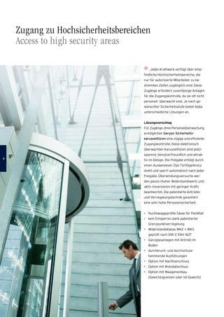 Jedes Kraftwerk verfügt über emp-
findliche Hochsicherheitsbereiche, die
nur für autorisierte Mitarbeiter zu be-
stimmten Zeiten zugänglich sind. Diese
Zugänge erfordern zuverlässige Anlagen
für die Zugangskontrolle, da sie oft nicht
personell überwacht sind. Je nach ge-
wünschter Sicherheitsstufe bietet Kaba
unterschiedliche Lösungen an.
Lösungsvorschlag
Für Zugänge ohne Personalüberwachung
ermöglichen Geryon Sicherheits­
karusselltüren eine zügige und effiziente
Zugangskontrolle. Diese elektronisch
überwachten Karusselltüren sind platz-
sparend, benutzerfreundlich und attrak-
tiv im Design. Die Freigabe erfolgt durch
einen Ausweisleser. Das Türflügelkreuz
dreht und sperrt automatisch nach jeder
Freigabe. Überwindungsversuche wer-
den passiv (hoher Widerstandswert) und
aktiv (reversieren mit geringer Kraft)
­beantwortet. Die patentierte Antriebs-
und Verriegelungstechnik garantiert
eine sehr hohe Personensicherheit.
•	 fluchtweggeprüfte Säule für Panikfall
•	 kein Einsperren dank patentierter
Grenzpunktverriegelung
•	 Widerstandsklasse WK2 + WK3
geprüft nach DIN V ENV 1627
•	 Ganzglasanlagen mit Antrieb im
Boden
•	 durchbruch- und durchschuss­
hemmende Ausführungen
•	 Option mit Nachtverschluss
•	 Option mit Brandabschluss
•	 Option mit Waageneinbau,
(Gewichtsgrenzen oder Ist-Gewicht)
Zugang zu Hochsicherheitsbereichen
Access to high security areas

 