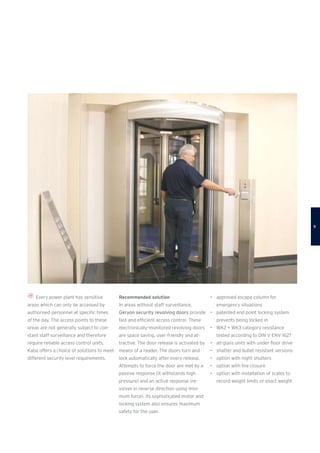 Every power plant has sensitive
areas which can only be accessed by
authorised personnel at specific times
of the day. The access points to these
areas are not generally subject to con-
stant staff surveillance and therefore
require reliable access control units.
Kaba offers a choice of solutions to meet
different security level requirements.
Recommended solution
In areas without staff surveillance,
Geryon security revolving doors provide
fast and efficient access control. These
electronically-monitored revolving doors
are space saving, user-friendly and at-
tractive. The door release is activated by
means of a reader. The doors turn and
lock automatically after every release.
Attempts to force the door are met by a
passive response (it withstands high
pressure) and an active response (re-
volves in reverse direction using mini-
mum force). Its sophisticated motor and
locking system also ensures maximum
safety for the user.
•	 approved escape column for
emergency situations
•	 patented end point locking system
prevents being locked in
•	 WK2 + WK3 category resistance
tested according to DIN V ENV 1627
•	 all-glass units with under floor drive
•	 shatter and bullet resistant versions
•	 option with night shutters
•	 option with fire closure
•	 option with installation of scales to
record weight limits or exact weight

 