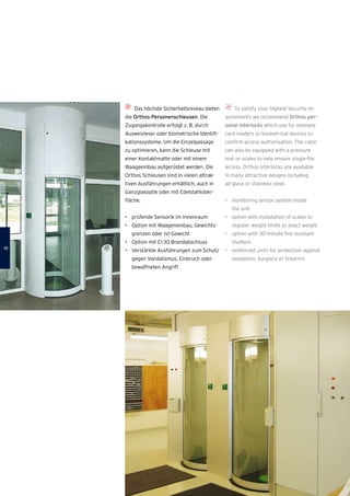Das höchste Sicherheitsniveau bieten
die Orthos Personenschleusen. Die
Zugangskontrolle erfolgt z. B. durch
Ausweisleser oder biometrische Identifi-
kationssysteme. Um die Einzelpassage
zu optimieren, kann die Schleuse mit
­einer Kontaktmatte oder mit einem
­Waageeinbau aufgerüstet werden. Die
Orthos Schleusen sind in vielen attrak-
tiven Ausführungen erhältlich, auch in
Ganzglasoptik oder mit Edelstahlober­
fläche.
•	 prüfende Sensorik im Innenraum
•	 Option mit Waageneinbau, Gewichts-
grenzen oder Ist-Gewicht
•	 Option mit EI-30 Brandabschluss
•	 Verstärkte Ausführungen zum Schutz
gegen Vandalismus, Einbruch oder
bewaffneten Angriff
To satisfy your highest security re-
quirements we recommend Orthos per-
sonal interlocks which use for example
card readers or biometrical devices to
confirm access authorisation. The cabin
can also be equipped with a pressure
mat or scales to help ensure single-file
access. Orthos interlocks are available
in many attractive designs including
all-glass or stainless steel.
•	 monitoring sensor system inside
the unit
•	 option with installation of scales to
register weight limits or exact weight
•	 option with 30-minute ﬁre resistant
shutters
•	 reinforced units for protection against
vandalism, burglary or firearms
1010
 
