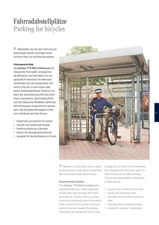 Fahrradabstellplätze
Parking for bicycles
Mitarbeiter, die mit dem Fahrrad zum
Arbeitsplatz fahren, benötigen einen
­sicheren Platz um das Rad abzustellen.
Lösungsvorschlag
Die Kentaur FTS-M02 Drehkreuze mit
integrierter Fahrradtür ermöglichen
die Mitnahme von Fahrrädern ins ein­
gezäunte Firmenareal. Der Benutzer
identifiziert sich am Ausweisleser mit
einem Chip, der in einer Karte oder
einem Schlüsselanhänger integriert ist.
Nach der Autorisierung dreht das Dreh-
kreuz automatisch, gleichzeitig öffnet
sich die integrierte Pendeltür, damit das
Fahrrad bequem mitgenommen werden
kann. Die Drehgeschwindigkeit richtet
sich individuell nach der Person.
•	 Sicherheit und Komfort für Nutzer
•	 robuste und funktionale Anlage
•	 Drehkreuzsäule aus Edelstahl
•	 Option mit Servopositionsantrieb
•	 geeignet für die Aufstellung im Freien
Members of staff who come to work
by bicycle need a safe place to park their
bike, preferably inside the premises.
Recommended solution
The Kentaur FTS-M02 turnstiles with
integrated bike door allow employees
to take their bikes through with them
onto the site. Cyclists receive a card or
a key-ring containing a micro-chip which
when scanned by the sensor at the ent-
rance to the site releases the locking
mechanism and allows the user to pass
through the turnstile. At the same time
the integrated bike door also opens so
that the bike can be taken through.
The turning speed adjusts individually
to each person.
•	 security and comfort for the users
•	 sturdy and functional units
•	 turnstile column made of stainless
steel
•	 optional power-assisted turnstile
•	 suitable for outdoor installations
11
 