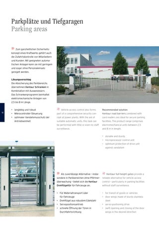 Parkplätze und Tiefgaragen
Parking areas
Vehicle access control also forms
part of a comprehensive security con-
cept at power plants. With the aid of
suitable automatic units, this task can
be performed with little or even no staff
surveillance.
Zum ganzheitlichen Sicherheits­
konzept eines Kraftwerks gehört auch
die Zufahrtskontrolle von Mitarbeitern
und Kunden. Mit geeigneten automa-
tischen Anlagen kann sie mit geringem
und sogar ohne Personaleinsatz
geregelt werden.
Lösungsvorschlag
Die Absicherung des Parkbereichs
übernehmen Kentaur Schranken in
Kombination mit Ausweislesern.
Das Schrankenprogramm beinhaltet
­elektromechanische Anlagen von
2,5 bis 8 m Länge.
•	 langlebig und robust
•	 Mikrocontroller-Steuerung
•	 optimaler Vandalismusschutz der
Antriebseinheit
Als zuverlässige Alternative – insbe-
sondere in Parkbereichen ohne Pförtner­
überwachung – bietet sich die Kentaur
Drehflügeltür für Fahrzeuge an.
•	 Für Materialtransport oder
für Fahrzeuge
•	 Drehflügel aus robustem Edelstahl
•	 Servopositionsantrieb
•	 schnelle Öffnung der Türen in
Durchfahrtsrichtung
Kentaur full-height gates provide a
reliable alternative for vehicle access
control – particularly in parking facilities
without staff surveillance.
•	 for transit of goods or vehicles
•	 door wings made of sturdy stainless
steel
•	 servo-positioning drive
•	 swift opening and closing of the door
wings in the desired direction
Recommended solution
Kentaur road barriers combined with
card readers are ideal for secure parking
facilities. The product range comprises
electromechanical units between 2.5
and 8 m in length.
•	 durable and sturdy
•	 microprocessor control unit
•	 optimum protection of drive unit
against vandalism
1212
 