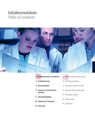  2	Access control at power plants
 4	Perimeter protection
 6	Access for members of staff
 8	Access to high security areas
1 1	Parking for bicycles
12	Parking areas
13	References
 2	Zugangskontrolle in Kraftwerken
 4	Arealabsicherung
 6	Personalzugänge
 8	Zugang zu Hochsicherheits­
bereichen
1 1	Fahrradabstellplätze
12	Parkhaus und Tiefgarage
13	Referenzen
Inhaltsverzeichnis
Table of contents

 