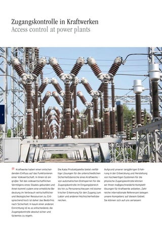 Zugangskontrolle in Kraftwerken
Access control at power plants
Kraftwerke haben einen entschei-
denden Einfluss auf das Funktionieren
einer Volkswirtschaft. In ihnen ist ein
großer Teil des volkswirtschaftlichen
Vermögens eines Staates gebunden und
ihnen kommt zudem eine erhebliche Be-
deutung im Verbrauch wirtschaftlicher
und ökologischer Ressourcen zu. Ent-
sprechend hoch ist daher das Bedürfnis
nach Sicherheit. In kaum einer anderen
Einrichtung ist es so entscheidend, die
Zugangskontrolle absolut sicher und
­lückenlos zu regeln.
Die Kaba Produktpalette bietet vielfäl-
tige Lösungen für die unterschiedlichen
Sicherheitsbereiche eines Kraftwerks –
von automatischen Drehsperren für die
Zugangskontrolle im Eingangsbereich
bis hin zu Personenschleusen mit biome-
trischer Erkennung für den Zugang zum
Labor und anderen Hochsicherheitsbe-
reichen.
Aufgrund unserer langjährigen Erfah-
rung in der Entwicklung und Herstellung
von hochwertigen Systemen für die
physische Zugangskontrolle können
wir Ihnen maßgeschneiderte Komplett­
lösungen für Kraftwerke anbieten. Zahl-
reiche internationale Referenzen belegen
unsere Kompetenz auf diesem Gebiet:
Sie können sich auf uns verlassen!

 