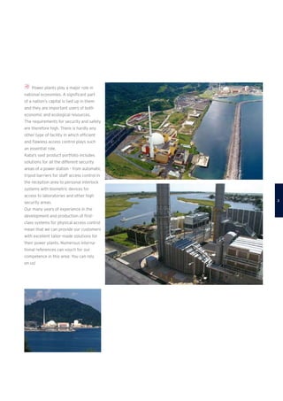 Power plants play a major role in
­national economies. A significant part
of a nation‘s capital is tied up in them
and they are important users of both
economic and ecological resources.
The requirements for security and safety
are therefore high. There is hardly any
other type of facility in which efficient
and flawless access control plays such
an essential role.
Kaba’s vast product portfolio includes
solutions for all the different security
­areas of a power station – from automatic
tripod barriers for staff access control in
the reception area to personal interlock
systems with biometric devices for
access to laboratories and other high
security areas.
Our many years of experience in the
development and production of first-
class systems for physical access control
mean that we can provide our customers
with excellent tailor-made solutions for
their power plants. Numerous interna-
tional references can vouch for our
competence in this area: You can rely
on us!

 
