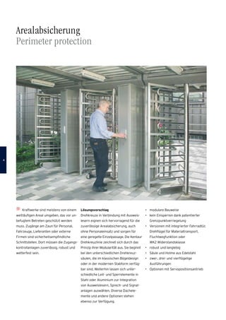 Arealabsicherung
Perimeter protection
Kraftwerke sind meistens von einem
weitläufigen Areal umgeben, das vor un-
befugtem Betreten geschützt werden
muss. Zugänge am Zaun für Personal,
Fahrzeuge, Lieferanten oder externe
Firmen sind sicherheitsempfindliche
Schnittstellen. Dort müssen die Zugangs­
kontrollanlagen zuverlässig, robust und
wetterfest sein.
Lösungsvorschlag
Drehkreuze in Verbindung mit Ausweis-
lesern eignen sich hervorragend für die
zuverlässige Arealabsicherung, auch
ohne Personaleinsatz und sorgen für
eine geregelte Einzelpassage. Die Kentaur
Drehkreuzlinie zeichnet sich durch das
Prinzip ihrer Modularität aus. Sie beginnt
bei den unterschiedlichen Drehkreuz­
säulen, die im klassischen Bügeldesign
oder in der modernen Stabform verfüg-
bar sind. Weiterhin lassen sich unter-
schiedliche Leit- und Sperrelemente in
Stahl oder Aluminium zur Integration
von Ausweislesern, Sprech- und Signal-
anlagen auswählen. Diverse Dachele-
mente und andere Optionen stehen
ebenso zur Verfügung.
•	 modulare Bauweise
•	 kein Einsperren dank patentierter
Grenzpunktverriegelung
•	 Versionen mit integrierter Fahrradtür,
Drehflügel für Materialtransport,
Fluchtwegfunktion oder
WK2 Widerstandsklasse
•	 robust und langlebig
•	 Säule und Holme aus Edelstahl
•	 zwei-, drei- und vierflügelige
Ausführungen
•	 Optionen mit Servopositionsantrieb

 