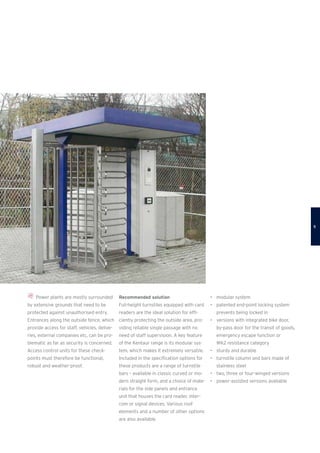 Power plants are mostly surrounded
by extensive grounds that need to be
protected against unauthorised entry.
Entrances along the outside fence, which
provide access for staff, vehicles, delive­
ries, external companies etc, can be pro­
blematic as far as security is concerned.
Access control units for these check-
points must therefore be functional,
­robust and weather-proof.
Recommended solution
Full-height turnstiles equipped with card
readers are the ideal solution for effi-
ciently protecting the outside area, pro-
viding reliable single passage with no
need of staff supervision. A key feature
of the Kentaur range is its modular sys-
tem, which makes it extremely versatile.
Included in the specification options for
these products are a range of turnstile
bars – available in classic curved or mo­
dern straight form, and a choice of mate-
rials for the side panels and entrance
unit that houses the card reader, inter-
com or signal devices. Various roof
­elements and a number of other options
are also available.
•	 modular system
•	 patented end-point locking system
prevents being locked in
•	 versions with integrated bike door,
by-pass door for the transit of goods,
emergency escape function or
WK2 resistance category
•	 sturdy and durable
•	 turnstile column and bars made of
stainless steel
•	 two, three or four-winged versions
•	 power-assisted versions available

 