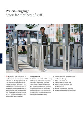 Kraftwerke sind Großbetriebe mit
hunderten und sogar tausenden von Mit-
arbeitern. Für die Zugangskontrolle im
Eingangsbereich sind automatische
Anlagen unbedingt erforderlich. Sie
ent­lasten das Empfangspersonal und
­erschweren unbefugtes Betreten. Die
Hauptanforderungen an dieser Stelle
sind Schnelligkeit und Zuverlässigkeit.
Je nach Anforderungen bietet Kaba
­unterschiedliche Lösungen an.
Personalzugänge
Access for members of staff
Lösungsvorschlag
Die klassische und meistbenutzte Lösung
sind Kerberos Drehsperren. Sie bieten
­einen guten Kompromiss zwischen
­Komfort und Sicherheit und ermögli-
chen eine Personenfrequenz von bis zu
45 Passagen pro Minute. Im Panikfall
bieten motorisierte Ausführungen mit
automatischem Abklappmechanismus
einen ungehinderten Fluchtweg.
•	 funktionell, schnell und Platz sparend
•	 komfortable Passage
•	 öffnet auch unter Last
•	 ruhiger, geräuscharmer Lauf
•	 automatisches Abklappen und
Wiedereinrichten
•	 Anlagen aus robustem Edelstahl
•	 einfache Montage auf Fertigfußboden

 