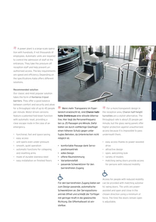 Wenn mehr Transparenz im Foyer­
bereich erwünscht ist, sind Charon halb-
hohe Drehkreuze eine stilvolle Alterna­
tive. Hier liegt die Personenfrequenz
bei ca. 25 Passagen pro Minute. Dafür
bieten sie durch vollflächige Glasflügel
einen höheren Schutz gegen unbe-
fugtes Betreten, da Unterkriechen nicht
möglich ist.
•	 komfortable Passage dank Servo­
positionsantrieb
•	 edles Design
•	 offene Raumstimmung
•	 Variantenvielfalt
•	 passende Schwenktüren für den
barrierefreien Zugang
Für den barrierefreien Zugang bieten wir
zum Design passende, automatische
Schwenktüren an. Der Servopositions­
antrieb öffnet und schließt die Türﬂügel
mit geringer Kraft in die gewünschte
Richtung. Die Offenhaltezeit ist ein­
stellbar.
For a more transparent design in
the reception area, Charon half-height
turnstiles are a stylish alternative. The
throughput rate is about 25 people per
minute, but the glass swing panels offer
higher protection against unauthorised
access because it is impossible to pass
underneath them.
•	 easy access thanks to power-assisted
drive
•	 attractive design
•	 open, welcoming look
•	 variety of models
•	 matching swing doors provide access
for persons with reduced mobility
Access for people with reduced mobility
can be provided with matching automa­
tic swing doors. The units are power-
­assisted and open and close in the
chosen direction using a minimum of
force. The time the doors remain open
is adjustable.
A power plant is a large-scale opera-
tion with hundreds, if not thousands of
employees. Automatic units are required
to control the admission of staff at the
entrances. They take the pressure off
­reception staff and help prevent un­
authorised access. The key requirements
are speed and efficiency. Depending on
the specifications Kaba offers different
solutions.
Recommended solution
Our classic and most popular solution
takes the form of Kerberos tripod
barriers. They offer a good balance
between comfort and security and allow
for a throughput rate of up to 45 people
per minute. Motor-driven versions
feature a patented fold-down function
with automatic reset, providing a
clear escape route in the case of an
emergency.
•	 functional, fast and space saving
•	 easy access
•	 unit opens even under pressure
•	 smooth, quiet operation
•	 automatic functions for collapsing
and resetting arms
•	 made of durable stainless-steel
•	 easy installation on ﬁnished ﬂoors

 