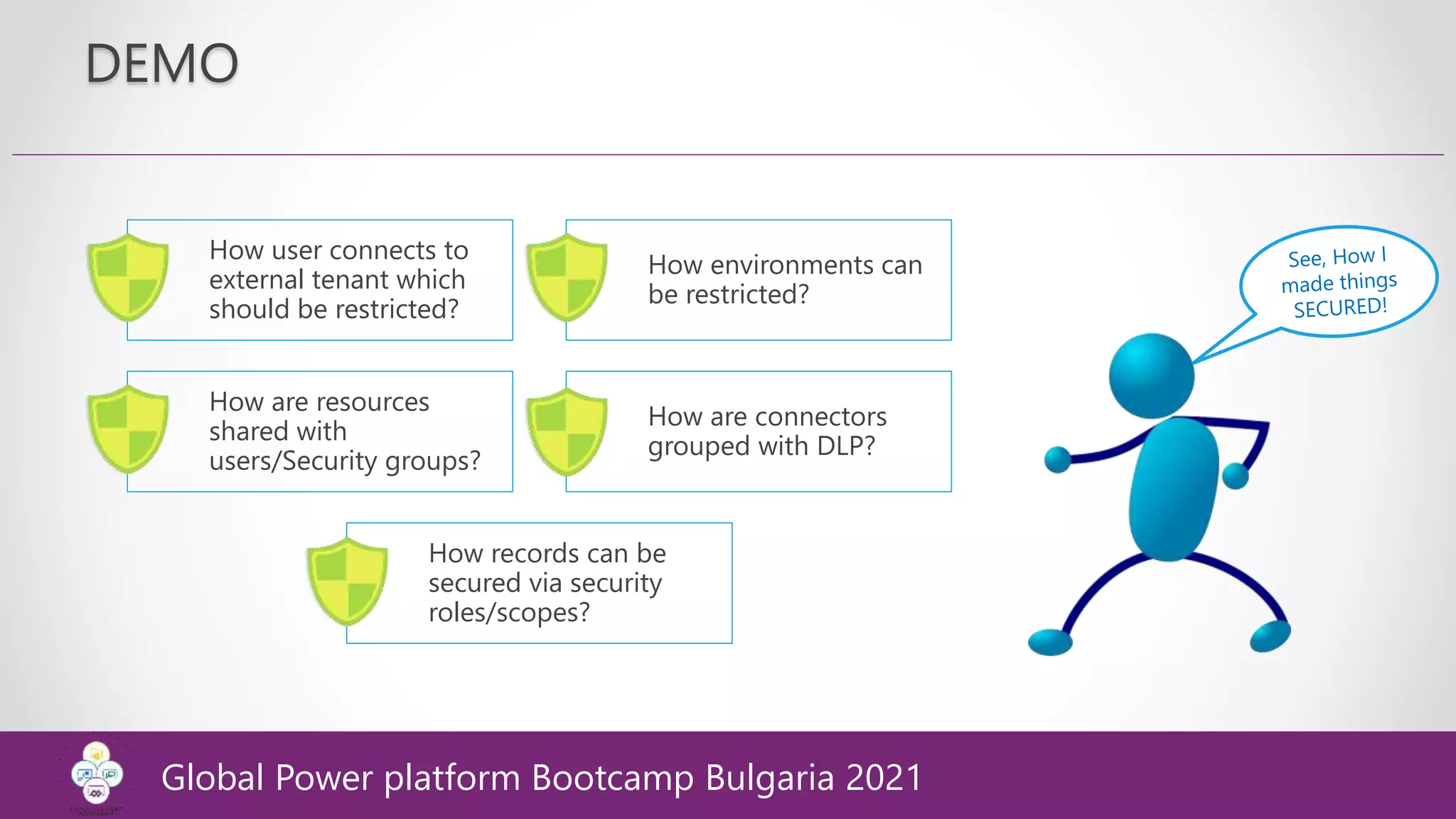 DEMO
How user connects to
external tenant which
should be restricted?
How environments can
be restricted?
How are resources
shared with
users/Security groups?
How are connectors
grouped with DLP?
How records can be
secured via security
roles/scopes?
Global Power platform Bootcamp Bulgaria 2021
 