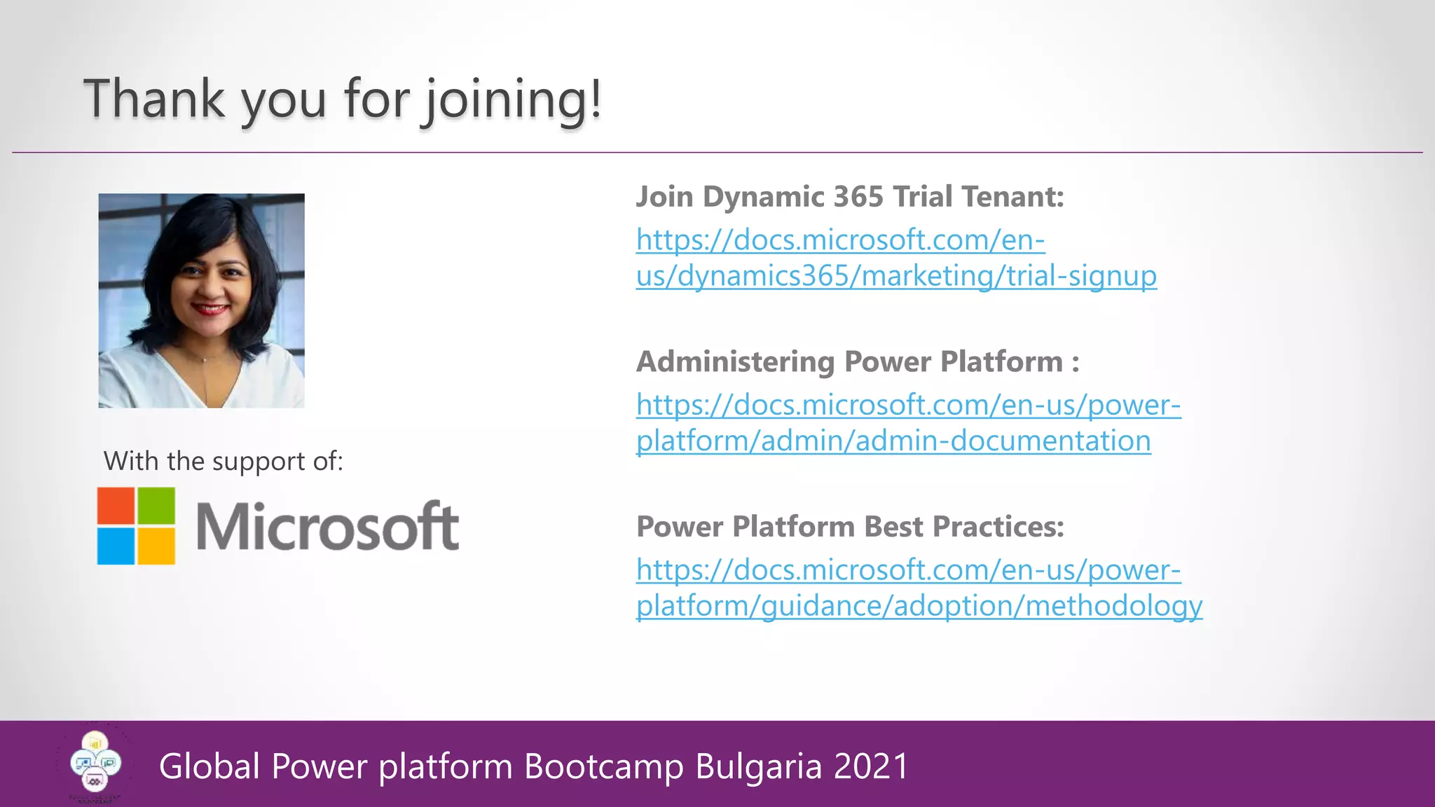 Thank you for joining!
With the support of:
Join Dynamic 365 Trial Tenant:
https://docs.microsoft.com/en-
us/dynamics365/marketing/trial-signup
Administering Power Platform :
https://docs.microsoft.com/en-us/power-
platform/admin/admin-documentation
Power Platform Best Practices:
https://docs.microsoft.com/en-us/power-
platform/guidance/adoption/methodology
Global Power platform Bootcamp Bulgaria 2021
 