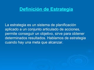 Definición de Estrategia La estrategia   es un sistema de planificación  aplicado a un conjunto articulado de acciones, permite conseguir un objetivo, sirve para obtener determinados resultados. Hablamos de estrategia cuando hay una meta que alcanzar. 