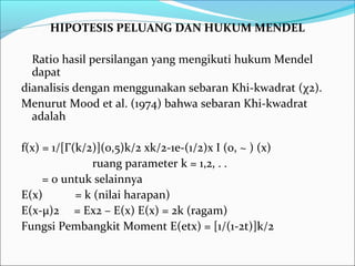 HIPOTESIS PELUANG DAN HUKUM MENDEL
Ratio hasil persilangan yang mengikuti hukum Mendel
dapat
dianalisis dengan menggunakan sebaran Khi-kwadrat (χ2).
Menurut Mood et al. (1974) bahwa sebaran Khi-kwadrat
adalah
f(x) = 1/[Γ(k/2)](0,5)k/2 xk/2-1e-(1/2)x I (0, ~ ) (x)
ruang parameter k = 1,2, . .
= 0 untuk selainnya
E(x)
= k (nilai harapan)
E(x-μ)2 = Ex2 – E(x) E(x) = 2k (ragam)
Fungsi Pembangkit Moment E(etx) = [1/(1-2t)]k/2

 