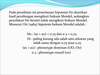 Pada penelitian ini penerimaan hipotesis H0 diartikan
hasil persilangan mengikuti hukum Mendel, sedangkan
penolakan H0 berarti tidak mengikuti hukum Mendel.
Menurut Ott (1984) hipotesis hukum Mendel adalah :
H0 : (α1 + α2) = 0,75 dan α 3 = 0,25
H1 : paling kurang ada salah satu sekatan yang
tidak sama dengan 0,75 atau 0,25
(α1 + α2) : phenotype dominan (OO, Oo)
α 3 : phenotype resesif (oo)

 