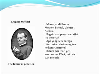 Gregory Mendel

The father of genetics

• Mengajar di Brunn
Modern School, Vienna ,
Austria
• Bagaimana pewarisan sifat
itu bekerja?
• Apa yang sebenarnya
diturunkan dari orang tua
ke keturunannya?
• Belum ada teori gen,
kromosom, DNA, mitosis
dan meiosis

 