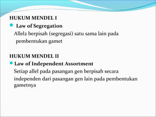 HUKUM MENDEL I
 Law of Segregation
Allel2 berpisah (segregasi) satu sama lain pada
pembentukan gamet
HUKUM MENDEL II
Law of Independent Assortment
Setiap allel pada pasangan gen berpisah secara
independen dari pasangan gen lain pada pembentukan
gametnya

 