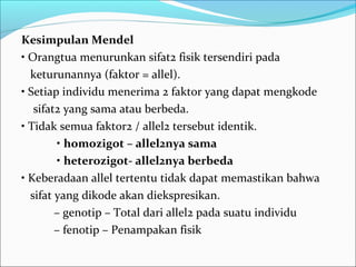 Kesimpulan Mendel
• Orangtua menurunkan sifat2 fisik tersendiri pada
keturunannya (faktor = allel).
• Setiap individu menerima 2 faktor yang dapat mengkode
sifat2 yang sama atau berbeda.
• Tidak semua faktor2 / allel2 tersebut identik.
• homozigot – allel2nya sama
• heterozigot- allel2nya berbeda
• Keberadaan allel tertentu tidak dapat memastikan bahwa
sifat yang dikode akan diekspresikan.
– genotip – Total dari allel2 pada suatu individu
– fenotip – Penampakan fisik

 