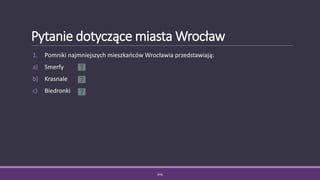 Pytanie dotyczące miasta Wrocław
1. Pomniki najmniejszych mieszkańców Wrocławia przedstawiają:
a) Smerfy
b) Krasnale
c) Biedronki
WSB
 