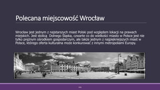 Polecana miejscowość Wrocław
Wrocław jest jednym z najstarszych miast Polski pod względem lokacji na prawach
miejskich. Jest stolicą Dolnego Śląska, czwarte co do wielkości miasto w Polsce jest nie
tylko prężnym ośrodkiem gospodarczym, ale także jednym z najpiękniejszych miast w
Polsce, którego oferta kulturalna może konkurować z innymi metropoliami Europy.
WSB
 