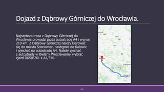 Dojazd z Dąbrowy Górniczej do Wrocławia.
Najszybsza trasa z Dąbrowy Górniczej do
Wrocławia prowadzi przez autostradę A4 i wynosi
210 km. Z Dąbrowy Górniczej należy kierować
się do miasta Sosnowiec, następnie do Katowic
i wjechać na autostradę A4. Należy zjechać
z autostrady w Bielany Wrocławskie- wybrać
zjazd DK5/E261 z A4/E40.
WSB
 