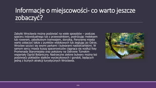 Informacje o miejscowości- co warto jeszcze
zobaczyć?
Zabytki Wrocławia można podziwiać na wiele sposobów – podczas
spaceru indywidualnego lub z przewodnikiem, podróżując meleksem
lub rowerem, zabytkowym tramwajem, dorożką. Panoramę miasta
warto zobaczyć także z punktów widokowych lub żeglując po Odrze.
Wrocław szczyci się swymi parkami i bulwarami nadodrzańskimi. W
samym sercu miasta kuszą spacerowiczów ciągnąca się wzdłuż fosy
Promenada Staromiejska oraz położony na Ostrowie Tumskim
wspaniały Ogród Botaniczny. Nadrzeczne zielone bulwary można też
podziwiaćz pokładów statków wycieczkowych i gondoli, będących
jedną z licznych atrakcji turystycznych Wrocławia.
WSB
 