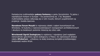 WSB
Fantastyczne multimedialne pokazy fontanny w parku Szczytnickim. To jedna z
największych fontann w Europie – ma powierzchnię ok. 1 ha. Bezpłatne
multimedialne pokazy odbywają się w rytm muzyki, których uzupełnieniem są
projekcje i światła laserowe.
Narodowe Forum Muzyki to najnowszy obiekt z salami koncertowymi we
Wrocławiu. W budynku o najnowocześniejszych rozwiązaniach architektonicznych
i akustyce na światowym poziomie mieszczą się cztery sale.
Wrocławski Ogród Zoologiczny to najstarszy i największy (pod względem
różnorodności gatunków) ogród zoologiczny w Polsce. Do najnowszych atrakcji
należy Afrykarium – unikatowy na skalę światową kompleks przedstawiający
środowisko wodne Afryki.
 
