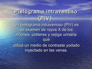 Pielograma intravenosoPielograma intravenoso
(PIV)(PIV)
Un pielograma intravenoso (PIV) esUn pielograma intravenoso (PIV) es
un examen de rayos X de losun examen de rayos X de los
riñones, uréteres y vejiga urinariariñones, uréteres y vejiga urinaria
queque
utiliza un medio de contraste yodadoutiliza un medio de contraste yodado
inyectado en las venas.inyectado en las venas.
 