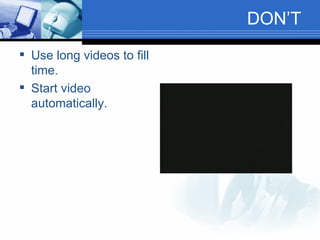 DON’T  Use long videos to fill time. Start video automatically. 