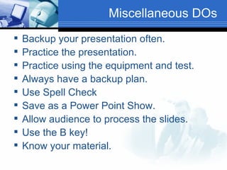 Miscellaneous DOs Backup your presentation often. Practice the presentation. Practice using the equipment and test. Always have a backup plan. Use Spell Check Save as a Power Point Show. Allow audience to process the slides. Use the B key! Know your material. 