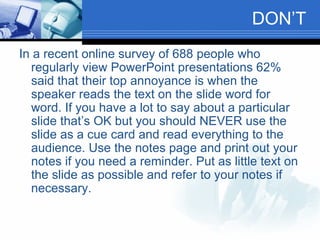 DON’T In a recent online survey of 688 people who regularly view PowerPoint presentations 62% said that their top annoyance is when the speaker reads the text on the slide word for word. If you have a lot to say about a particular slide that’s OK but you should NEVER use the slide as a cue card and read everything to the audience. Use the notes page and print out your notes if you need a reminder. Put as little text on the slide as possible and refer to your notes if necessary.  