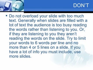 DON’T Do not overload your slide with too much text. Generally when slides are filled with a lot of text the audience is too busy reading the words rather than listening to you. Or, if they are listening to you they aren’t reading the words on the slide. Try to limit your words to 6 words per line and no more than 4 or 5 lines on a slide. If you have a lot of info you must include, use more slides. 